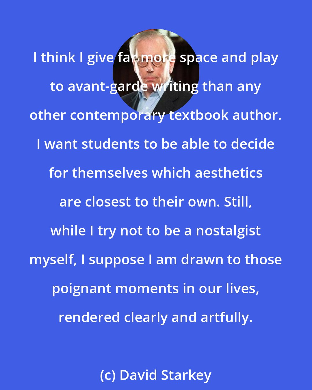 David Starkey: I think I give far more space and play to avant-garde writing than any other contemporary textbook author. I want students to be able to decide for themselves which aesthetics are closest to their own. Still, while I try not to be a nostalgist myself, I suppose I am drawn to those poignant moments in our lives, rendered clearly and artfully.