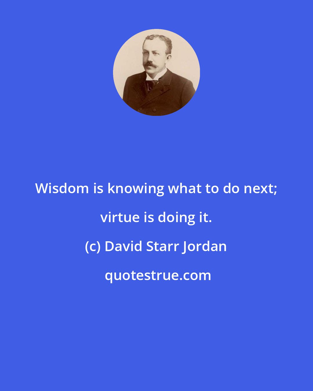 David Starr Jordan: Wisdom is knowing what to do next; virtue is doing it.