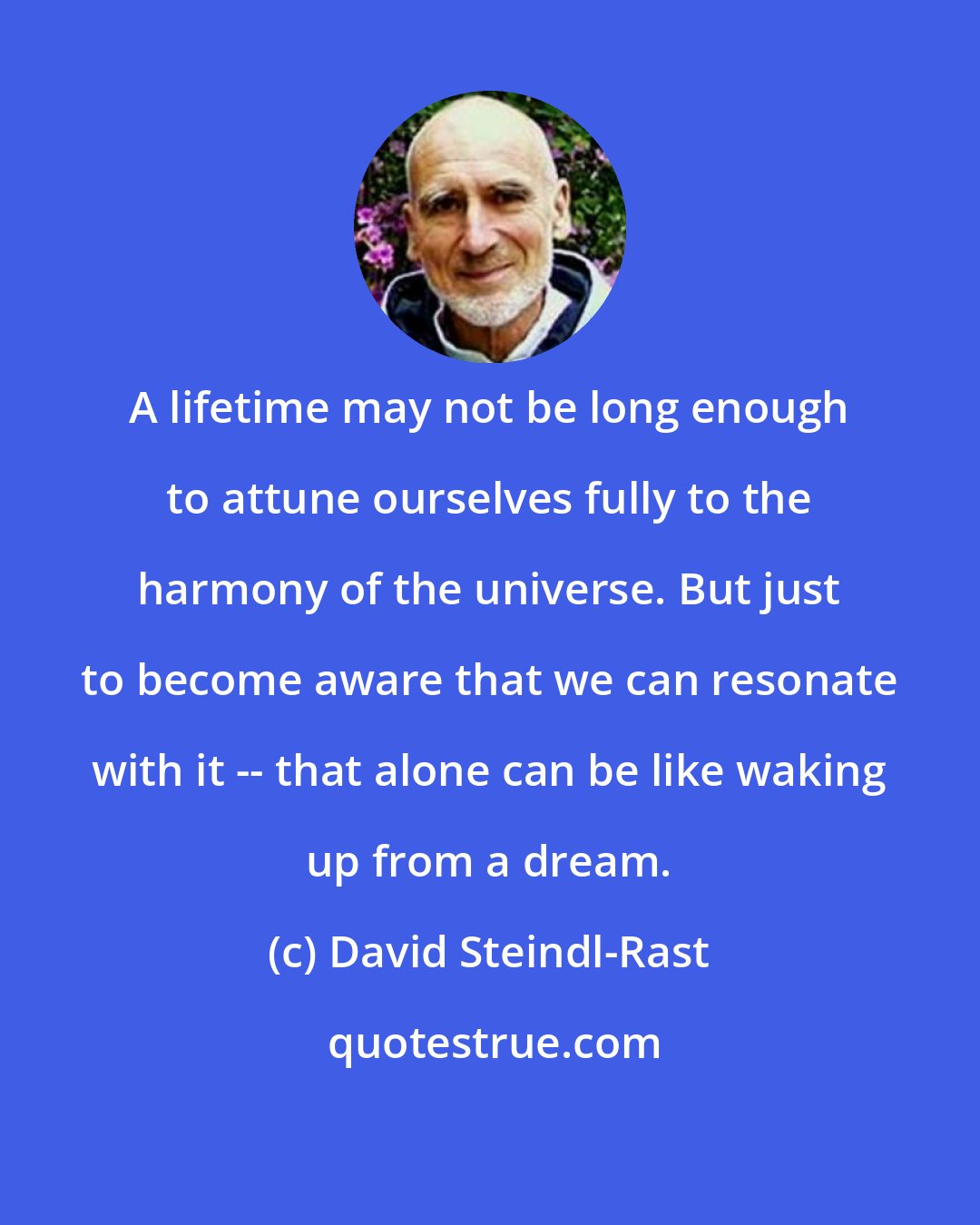 David Steindl-Rast: A lifetime may not be long enough to attune ourselves fully to the harmony of the universe. But just to become aware that we can resonate with it -- that alone can be like waking up from a dream.