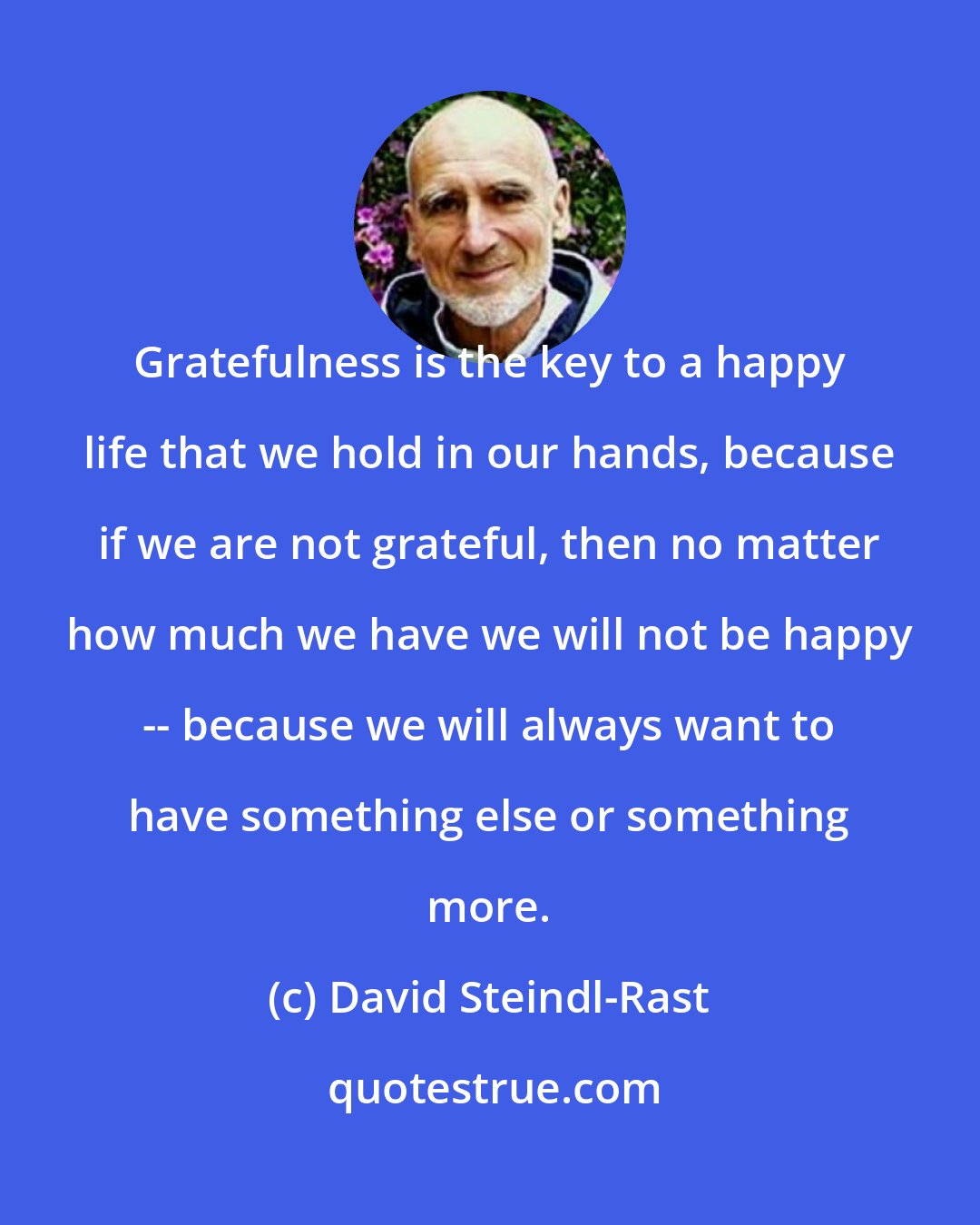 David Steindl-Rast: Gratefulness is the key to a happy life that we hold in our hands, because if we are not grateful, then no matter how much we have we will not be happy -- because we will always want to have something else or something more.