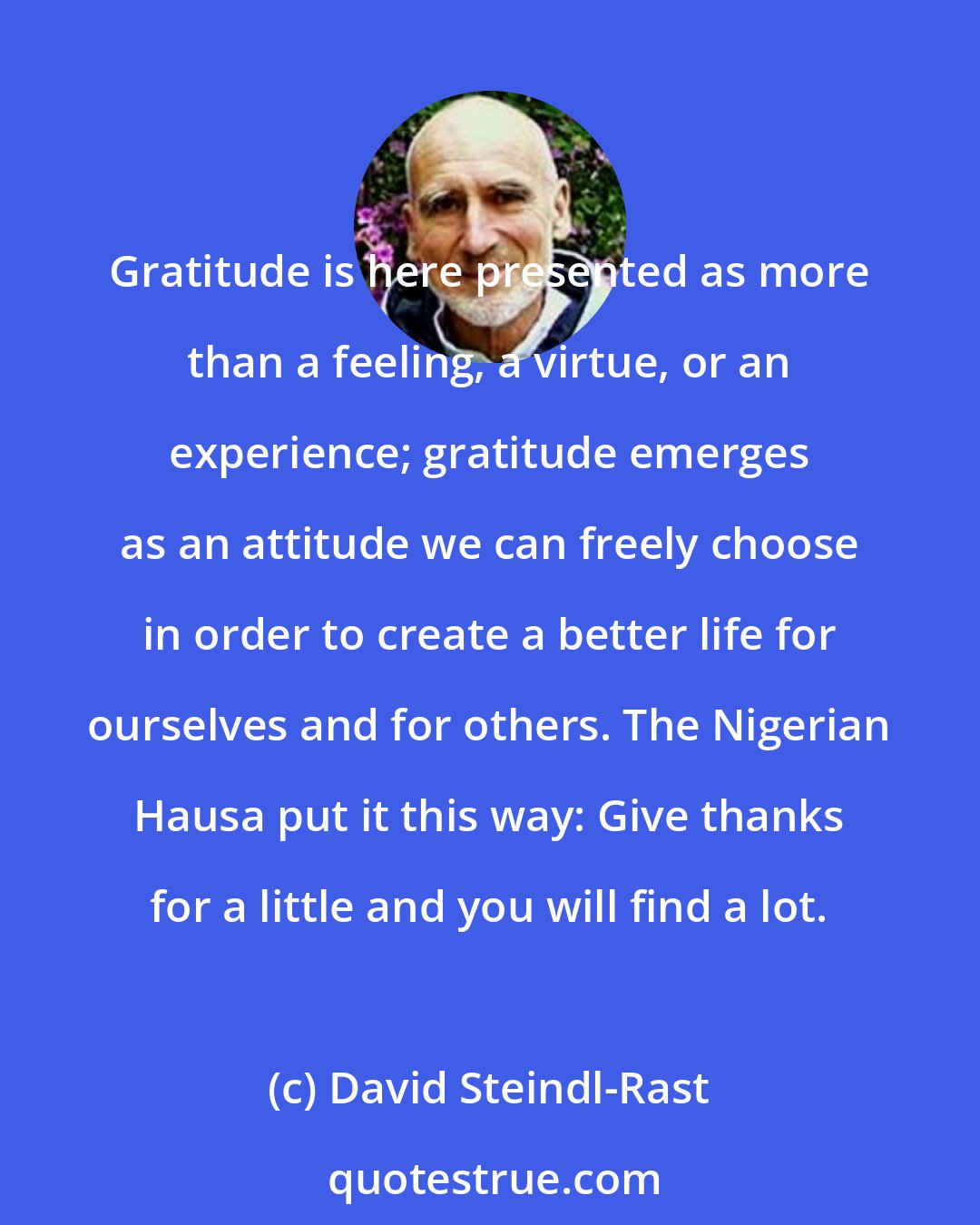David Steindl-Rast: Gratitude is here presented as more than a feeling, a virtue, or an experience; gratitude emerges as an attitude we can freely choose in order to create a better life for ourselves and for others. The Nigerian Hausa put it this way: Give thanks for a little and you will find a lot.