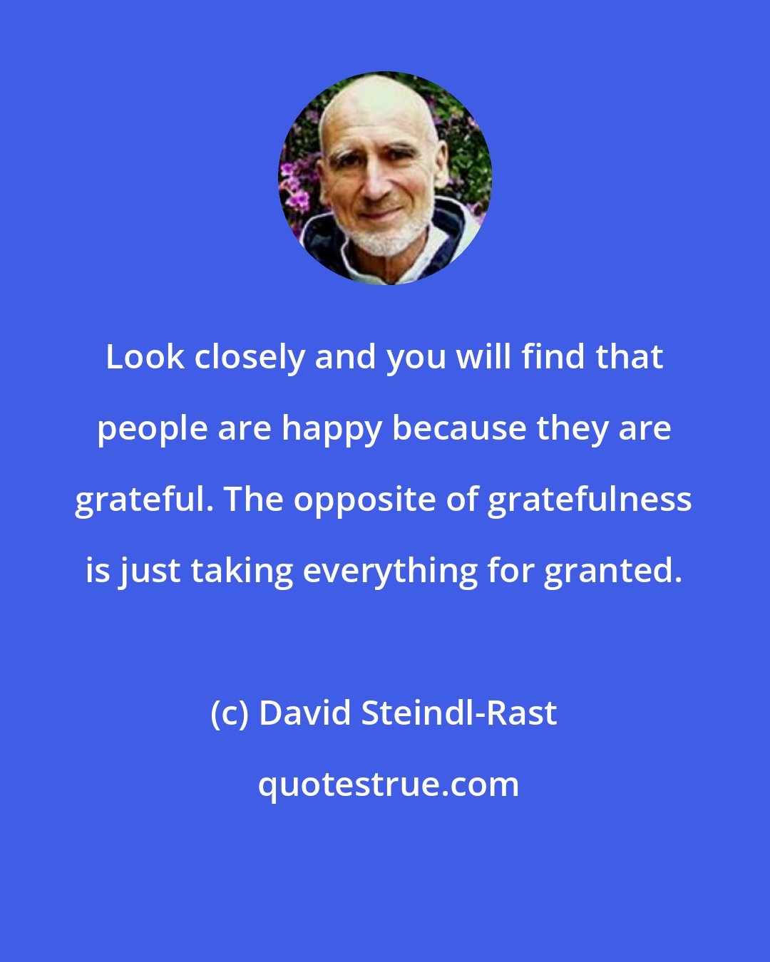 David Steindl-Rast: Look closely and you will find that people are happy because they are grateful. The opposite of gratefulness is just taking everything for granted.