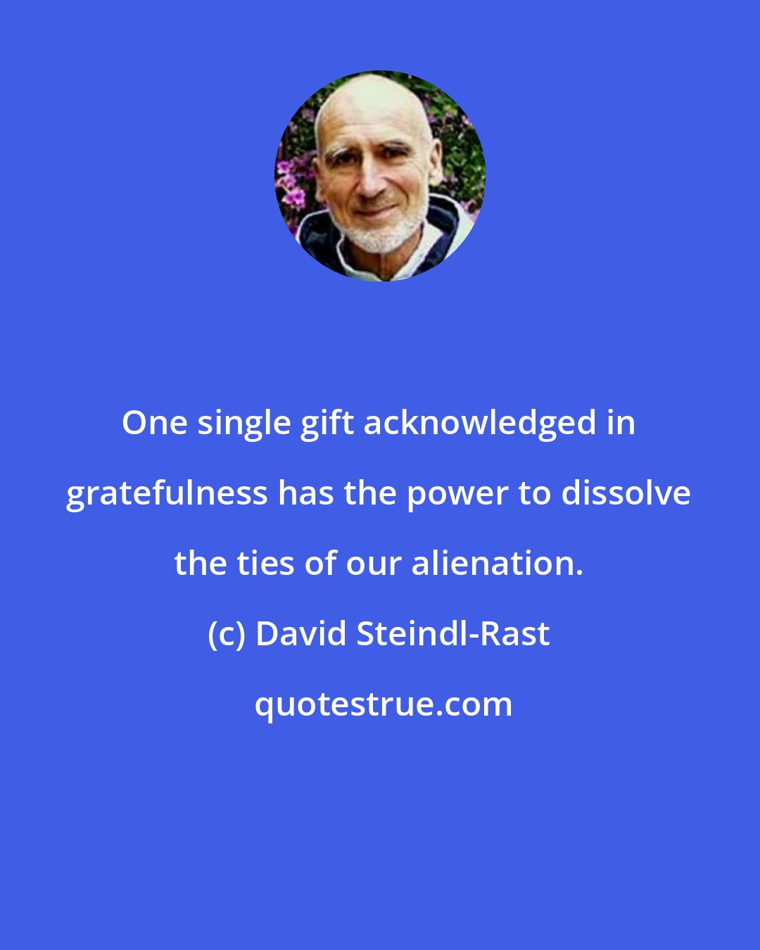David Steindl-Rast: One single gift acknowledged in gratefulness has the power to dissolve the ties of our alienation.