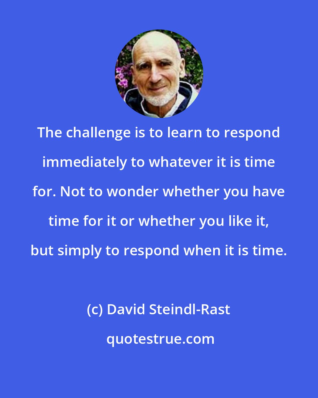 David Steindl-Rast: The challenge is to learn to respond immediately to whatever it is time for. Not to wonder whether you have time for it or whether you like it, but simply to respond when it is time.