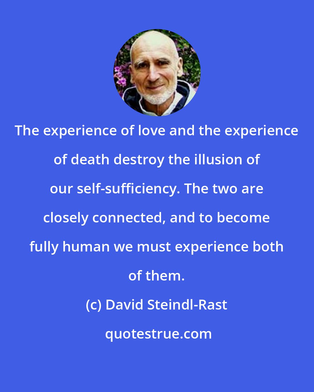 David Steindl-Rast: The experience of love and the experience of death destroy the illusion of our self-sufficiency. The two are closely connected, and to become fully human we must experience both of them.