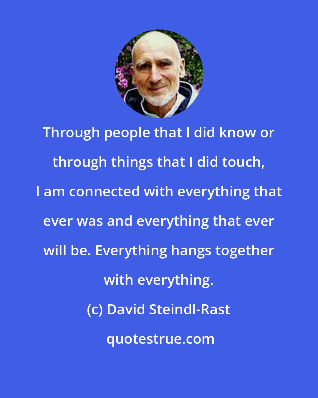 David Steindl-Rast: Through people that I did know or through things that I did touch, I am connected with everything that ever was and everything that ever will be. Everything hangs together with everything.