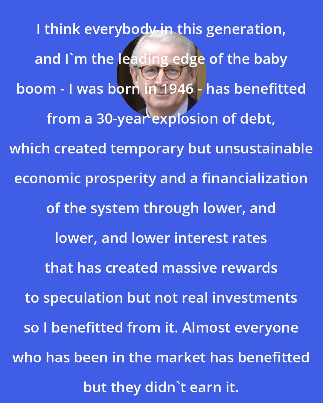 David Stockman: I think everybody in this generation, and I'm the leading edge of the baby boom - I was born in 1946 - has benefitted from a 30-year explosion of debt, which created temporary but unsustainable economic prosperity and a financialization of the system through lower, and lower, and lower interest rates that has created massive rewards to speculation but not real investments so I benefitted from it. Almost everyone who has been in the market has benefitted but they didn't earn it.