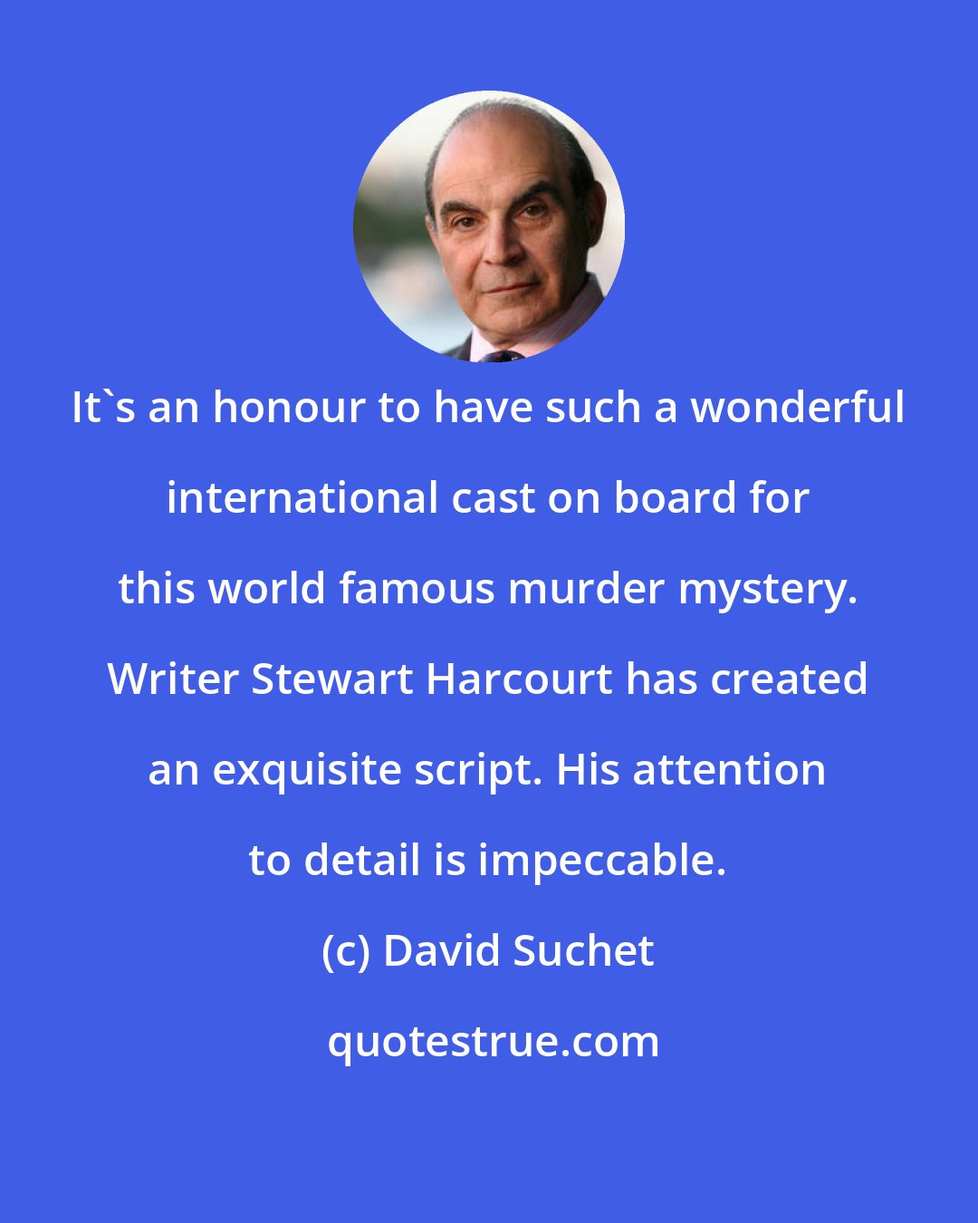 David Suchet: It's an honour to have such a wonderful international cast on board for this world famous murder mystery. Writer Stewart Harcourt has created an exquisite script. His attention to detail is impeccable.