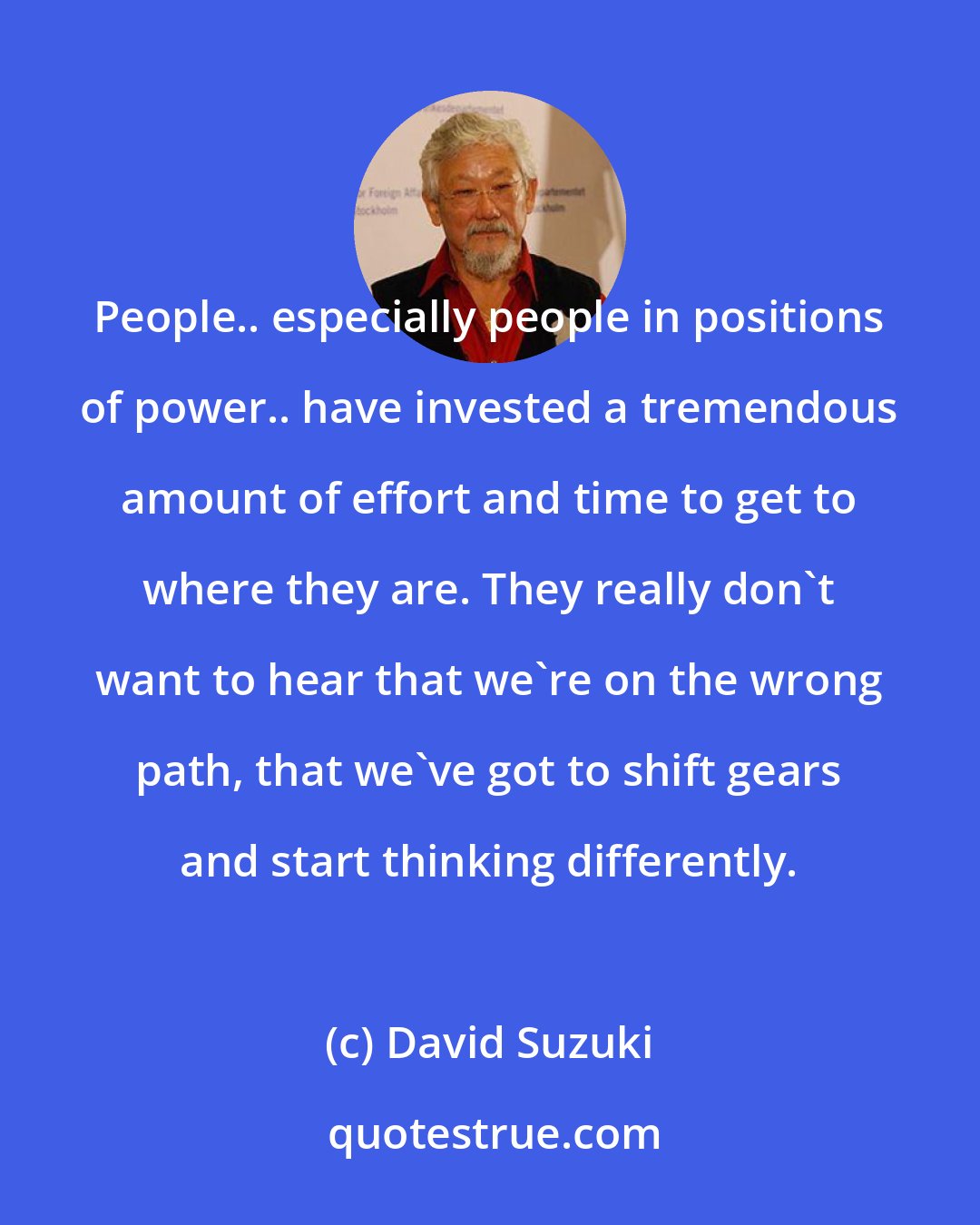 David Suzuki: People.. especially people in positions of power.. have invested a tremendous amount of effort and time to get to where they are. They really don't want to hear that we're on the wrong path, that we've got to shift gears and start thinking differently.