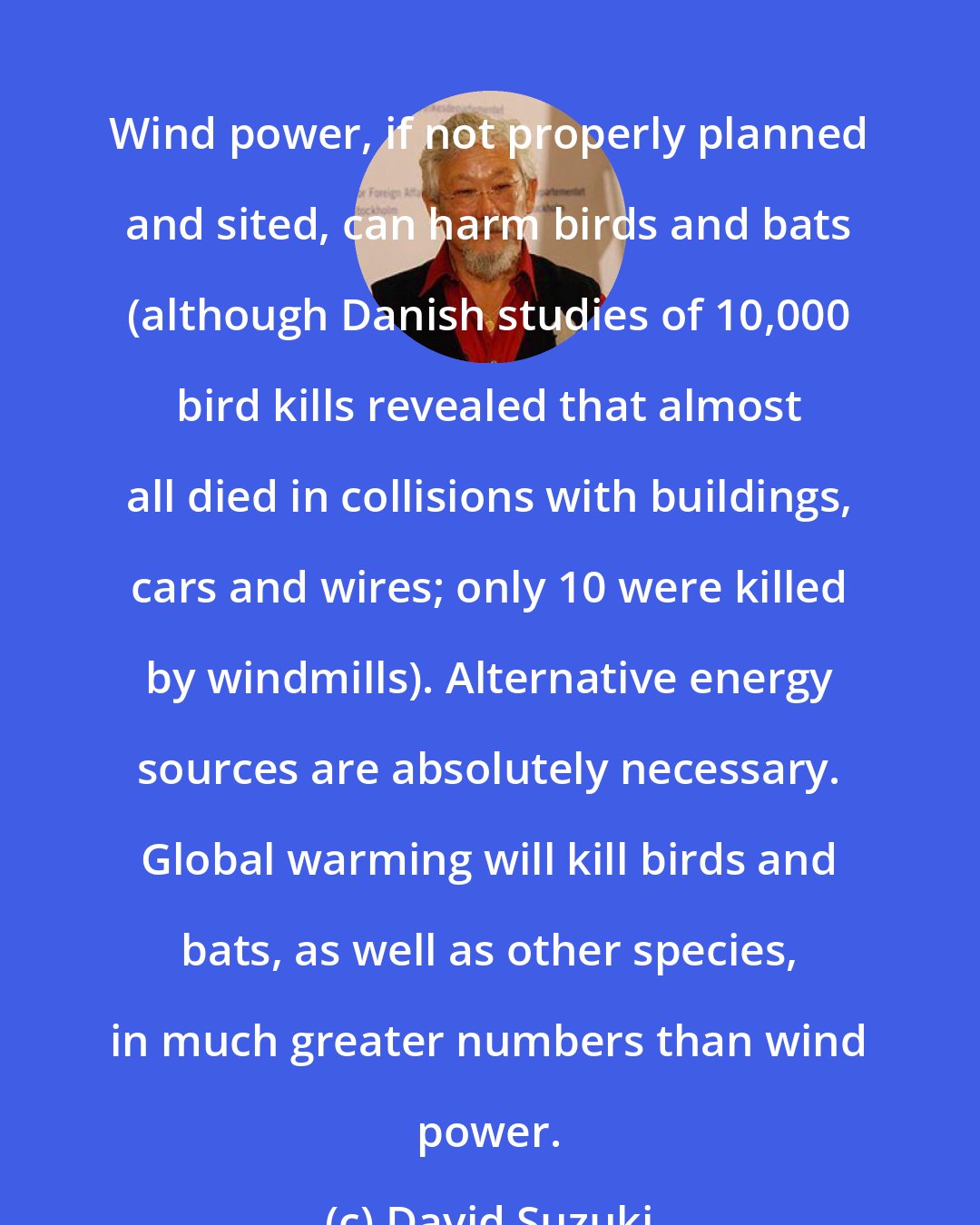 David Suzuki: Wind power, if not properly planned and sited, can harm birds and bats (although Danish studies of 10,000 bird kills revealed that almost all died in collisions with buildings, cars and wires; only 10 were killed by windmills). Alternative energy sources are absolutely necessary. Global warming will kill birds and bats, as well as other species, in much greater numbers than wind power.