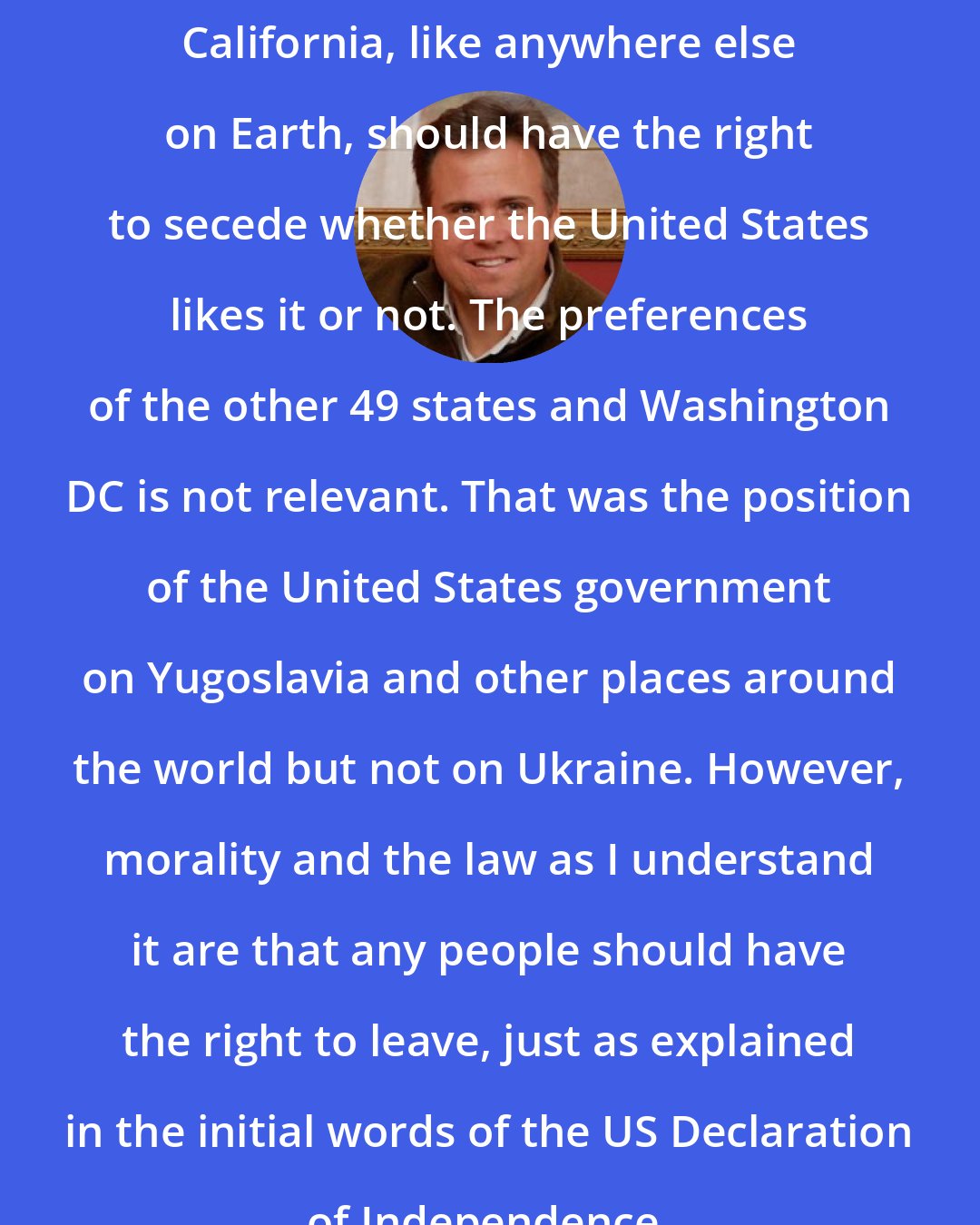 David Swanson: California, like anywhere else on Earth, should have the right to secede whether the United States likes it or not. The preferences of the other 49 states and Washington DC is not relevant. That was the position of the United States government on Yugoslavia and other places around the world but not on Ukraine. However, morality and the law as I understand it are that any people should have the right to leave, just as explained in the initial words of the US Declaration of Independence.