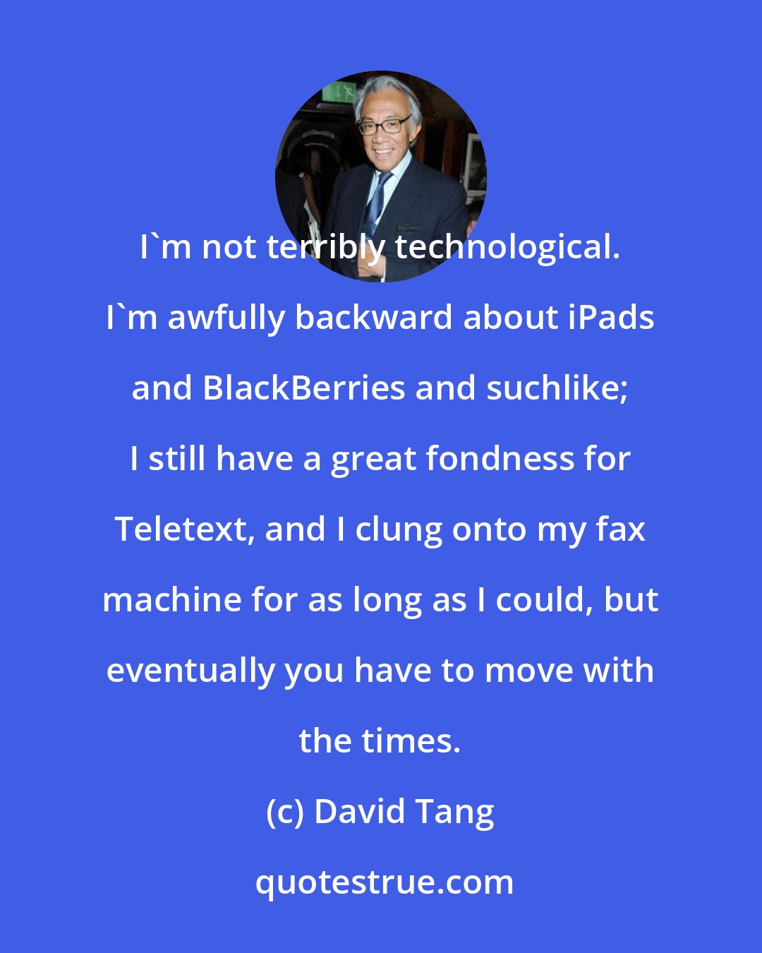 David Tang: I'm not terribly technological. I'm awfully backward about iPads and BlackBerries and suchlike; I still have a great fondness for Teletext, and I clung onto my fax machine for as long as I could, but eventually you have to move with the times.
