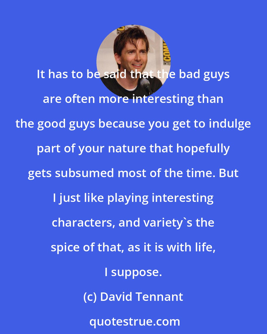David Tennant: It has to be said that the bad guys are often more interesting than the good guys because you get to indulge part of your nature that hopefully gets subsumed most of the time. But I just like playing interesting characters, and variety's the spice of that, as it is with life, I suppose.