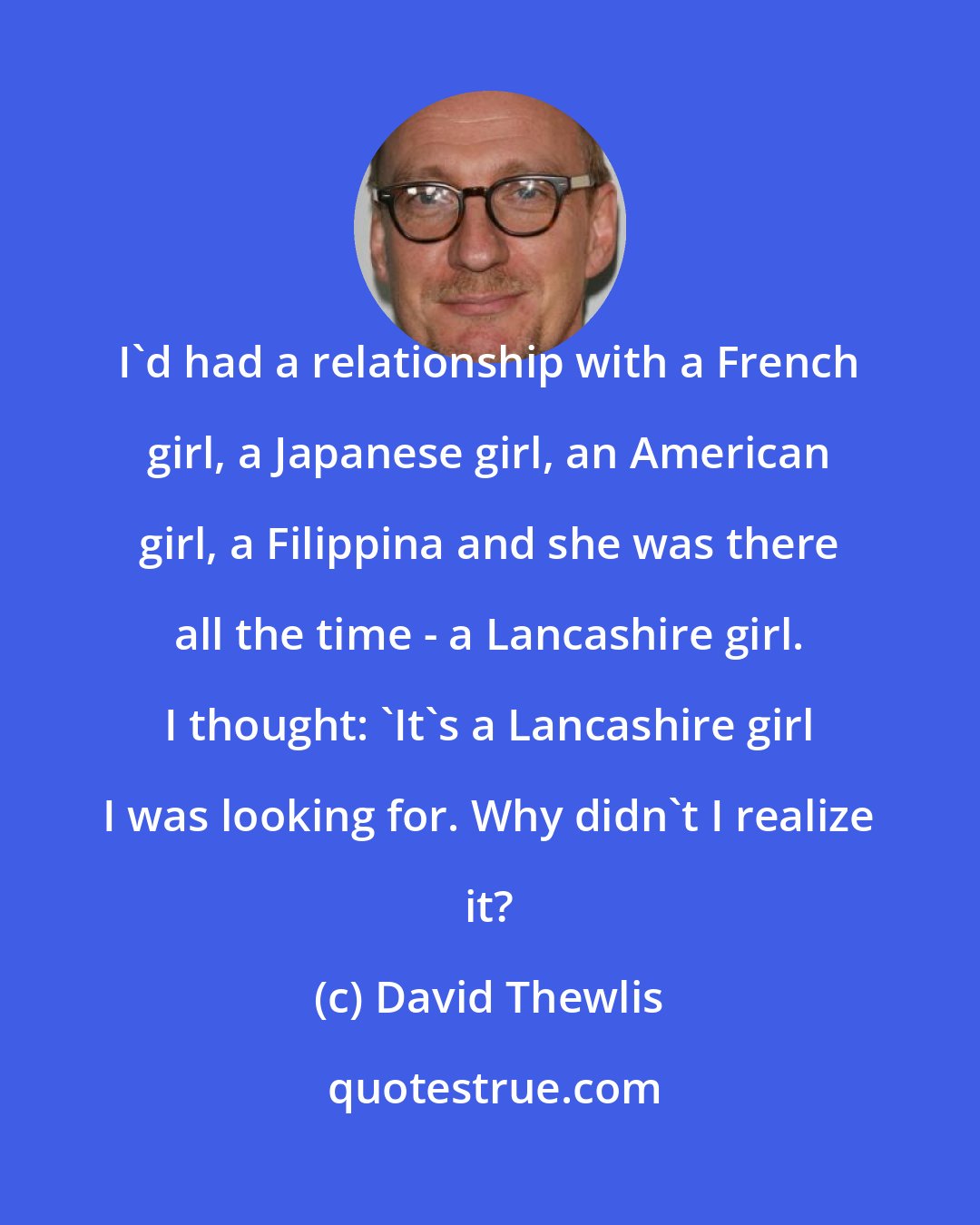 David Thewlis: I'd had a relationship with a French girl, a Japanese girl, an American girl, a Filippina and she was there all the time - a Lancashire girl. I thought: 'It's a Lancashire girl I was looking for. Why didn't I realize it?