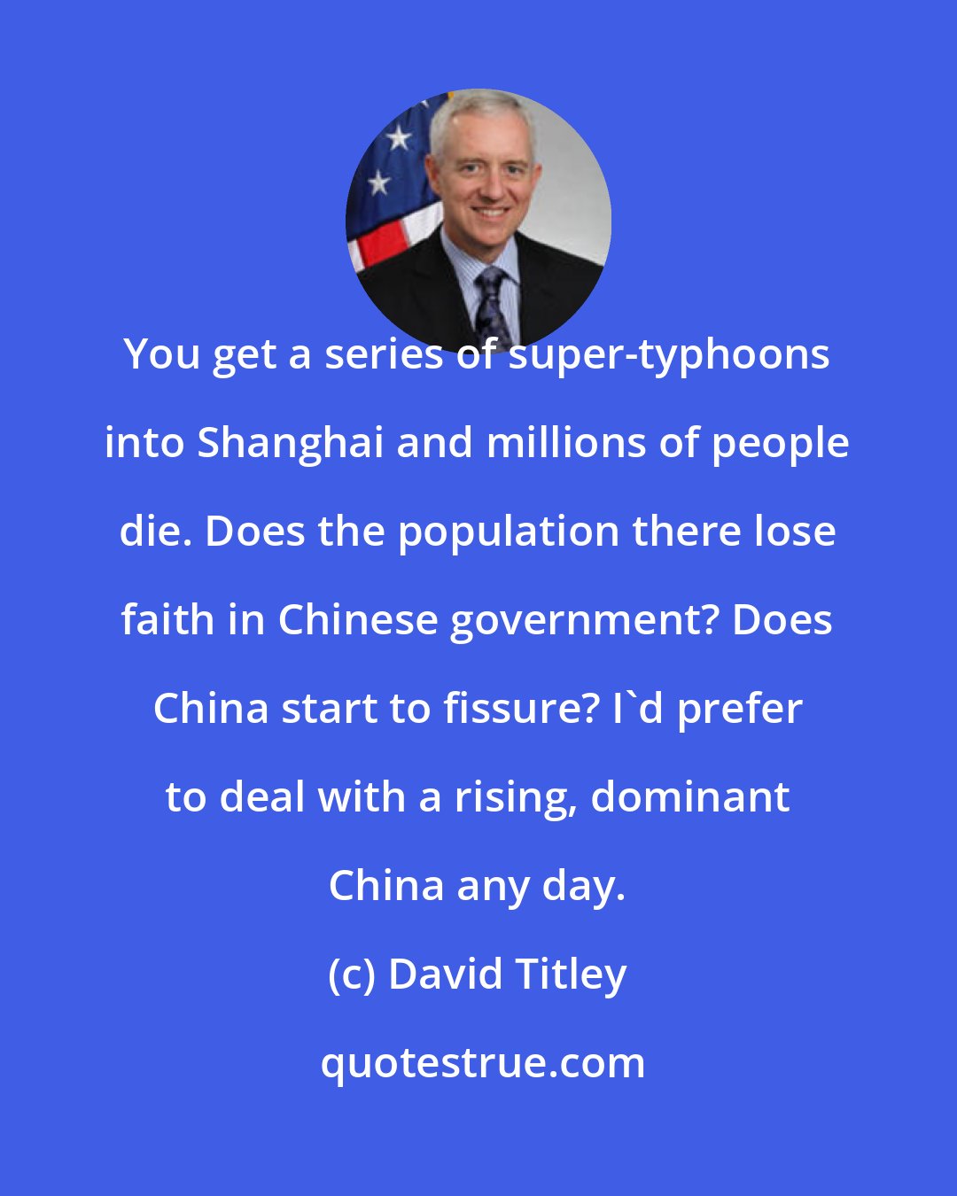 David Titley: You get a series of super-typhoons into Shanghai and millions of people die. Does the population there lose faith in Chinese government? Does China start to fissure? I'd prefer to deal with a rising, dominant China any day.