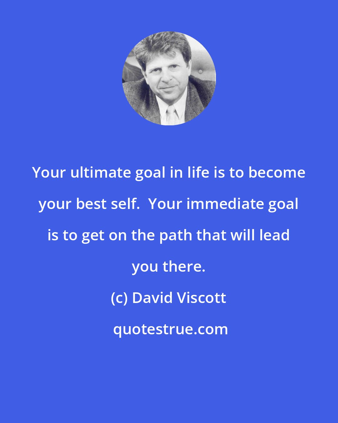 David Viscott: Your ultimate goal in life is to become your best self.  Your immediate goal is to get on the path that will lead you there.