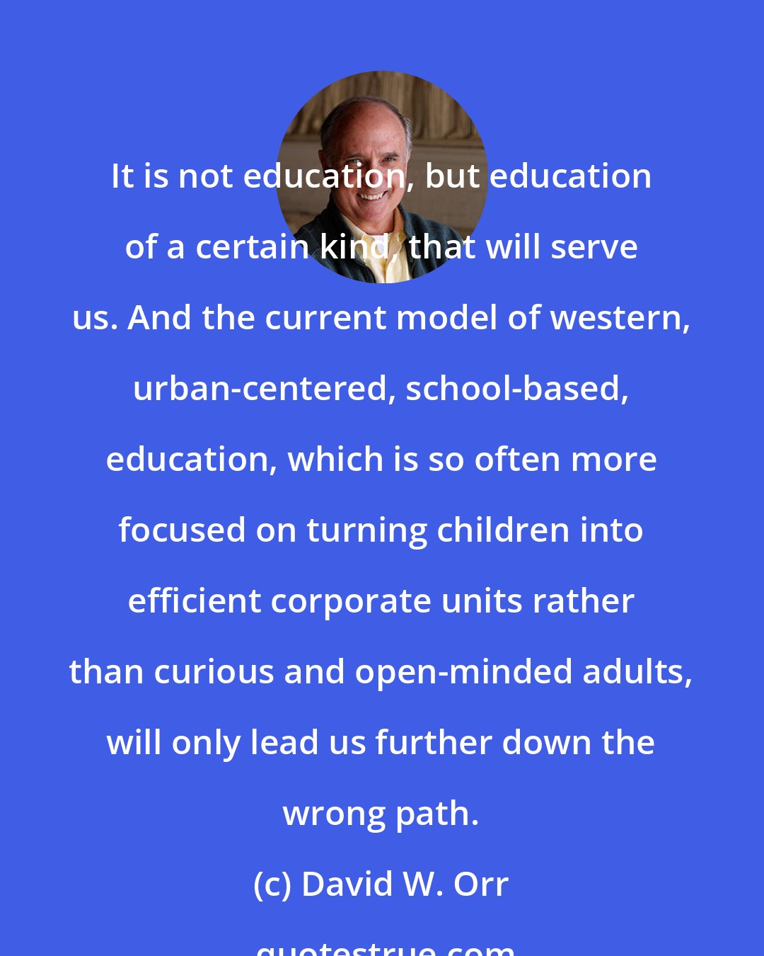 David W. Orr: It is not education, but education of a certain kind, that will serve us. And the current model of western, urban-centered, school-based, education, which is so often more focused on turning children into efficient corporate units rather than curious and open-minded adults, will only lead us further down the wrong path.