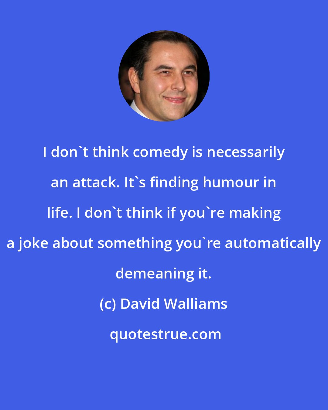 David Walliams: I don't think comedy is necessarily an attack. It's finding humour in life. I don't think if you're making a joke about something you're automatically demeaning it.