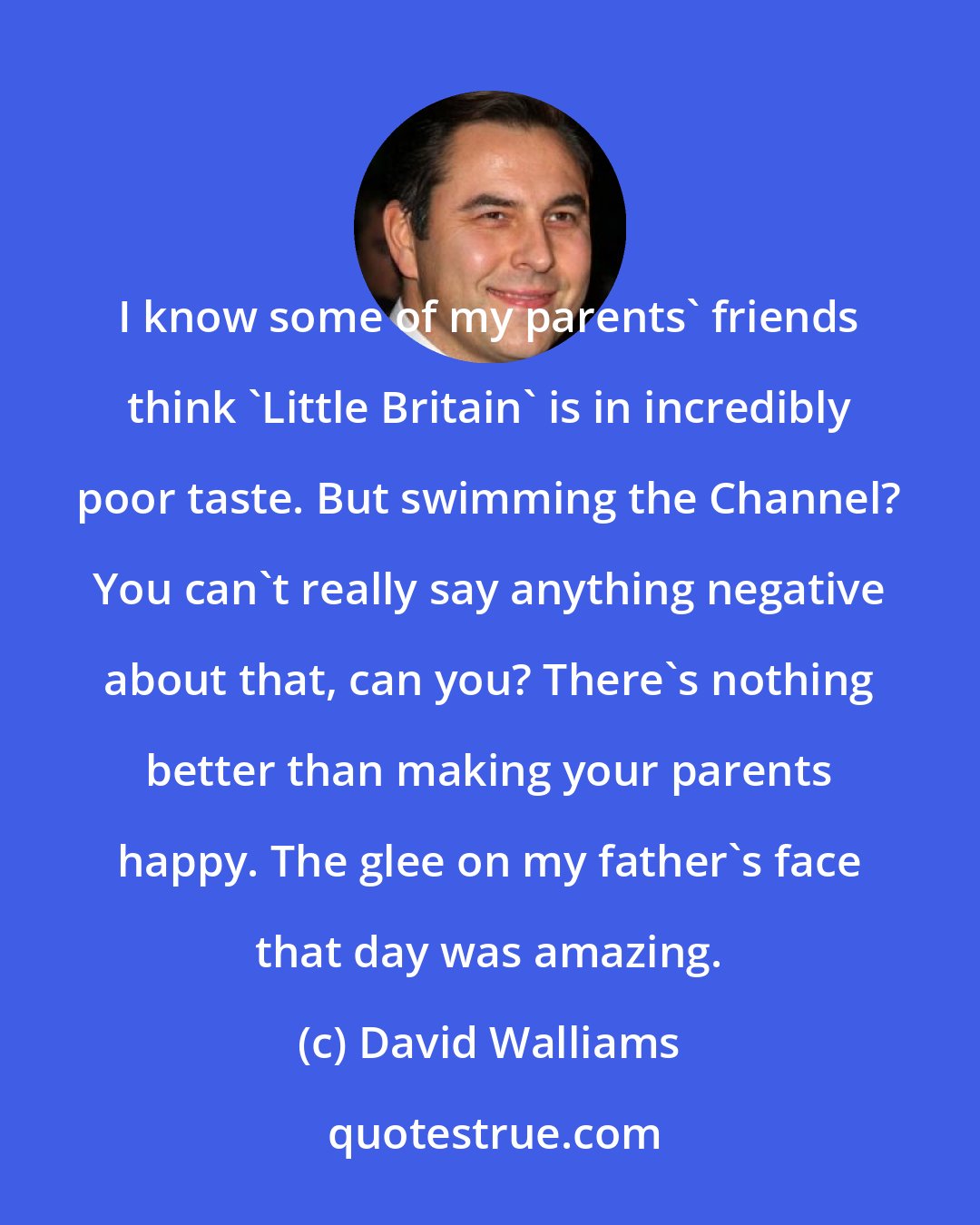 David Walliams: I know some of my parents' friends think 'Little Britain' is in incredibly poor taste. But swimming the Channel? You can't really say anything negative about that, can you? There's nothing better than making your parents happy. The glee on my father's face that day was amazing.