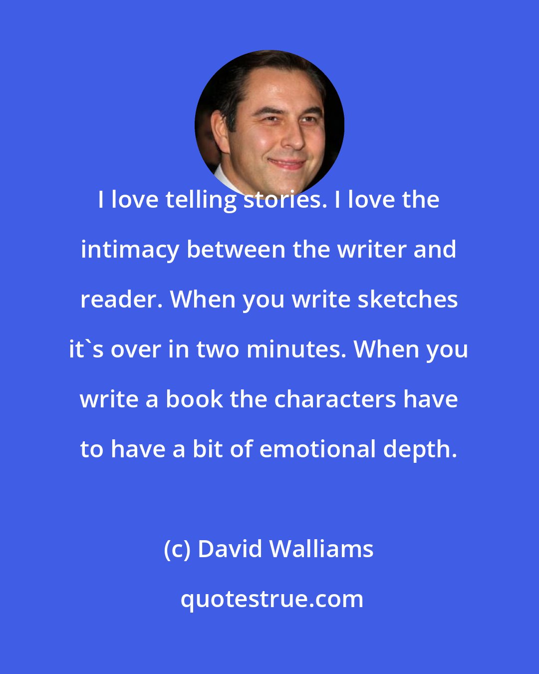 David Walliams: I love telling stories. I love the intimacy between the writer and reader. When you write sketches it's over in two minutes. When you write a book the characters have to have a bit of emotional depth.