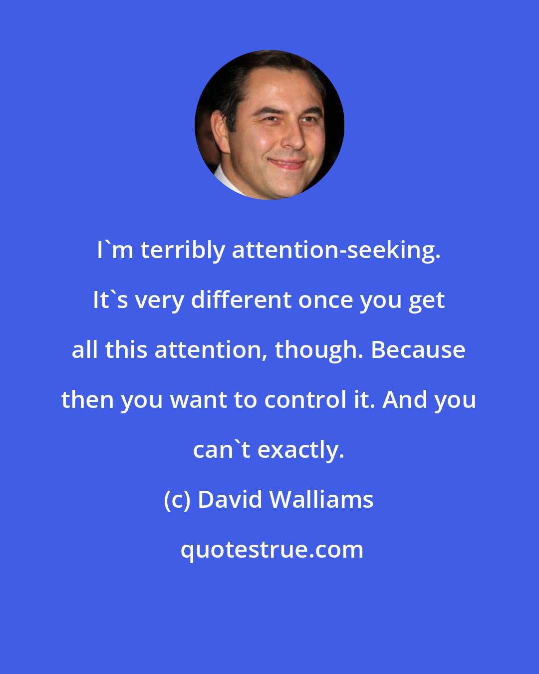 David Walliams: I'm terribly attention-seeking. It's very different once you get all this attention, though. Because then you want to control it. And you can't exactly.