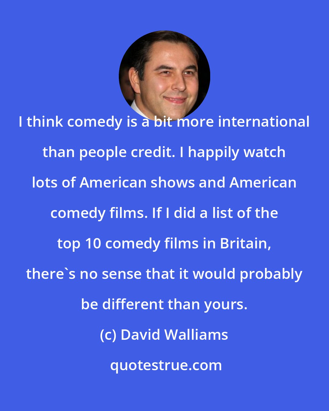 David Walliams: I think comedy is a bit more international than people credit. I happily watch lots of American shows and American comedy films. If I did a list of the top 10 comedy films in Britain, there's no sense that it would probably be different than yours.