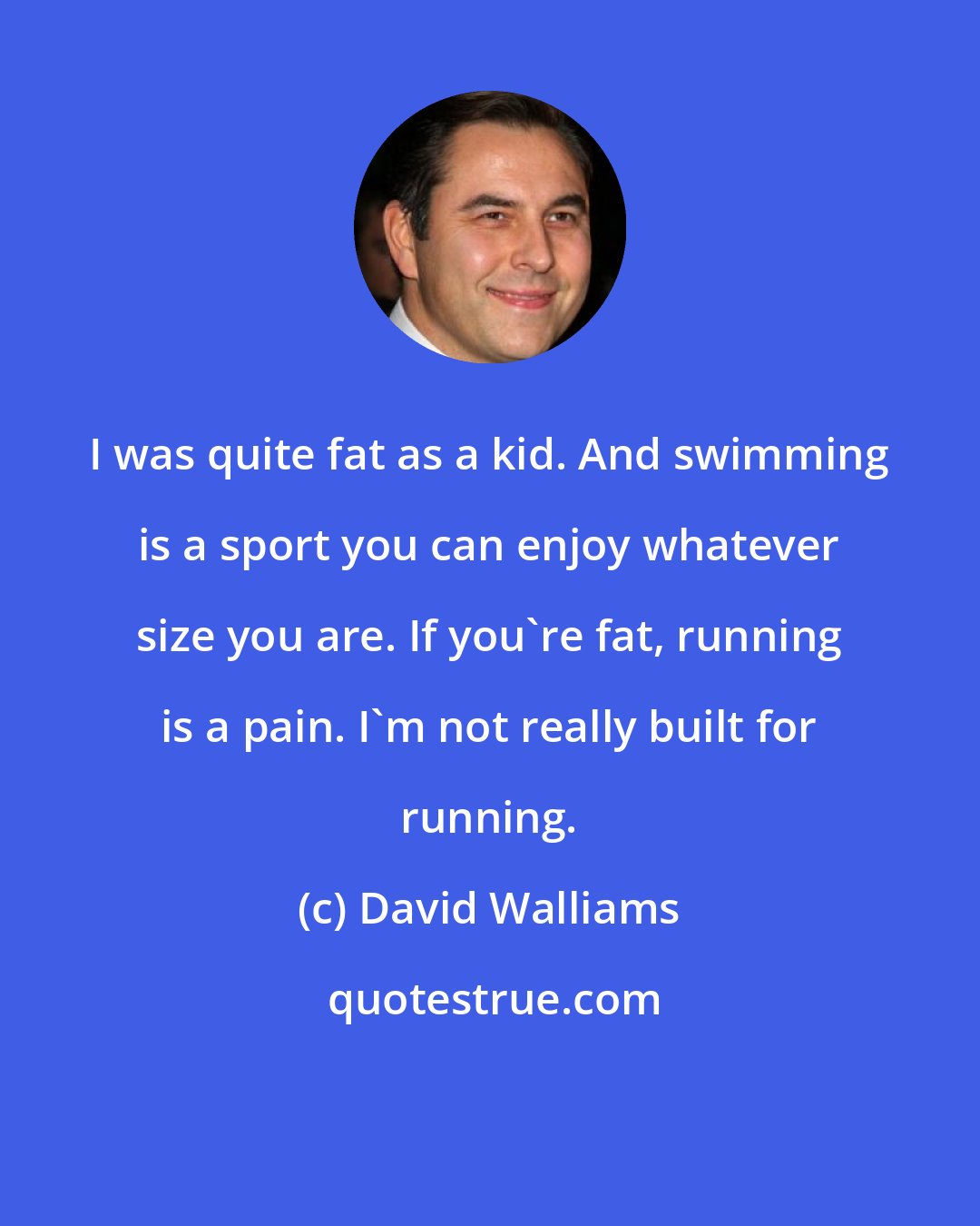 David Walliams: I was quite fat as a kid. And swimming is a sport you can enjoy whatever size you are. If you're fat, running is a pain. I'm not really built for running.