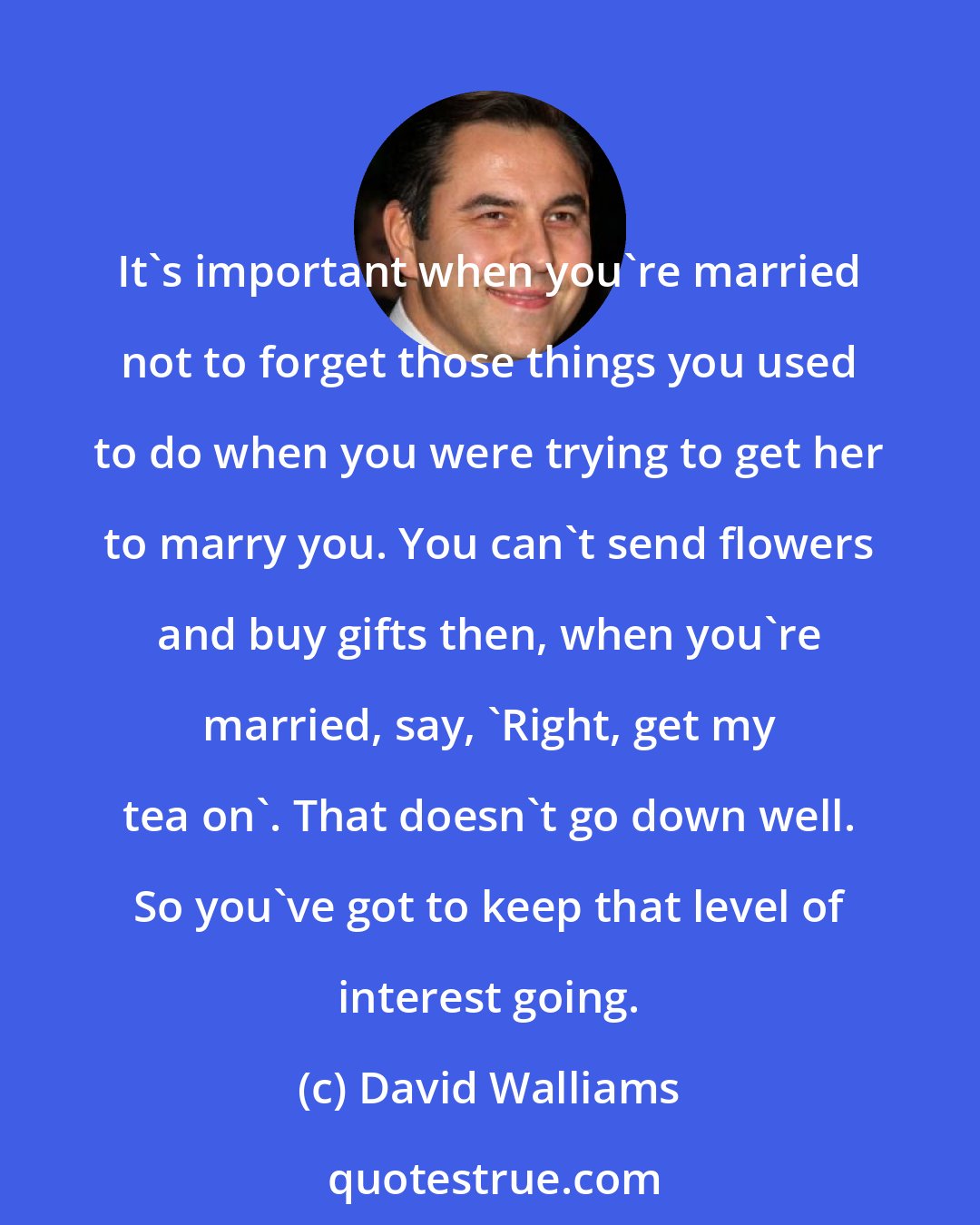 David Walliams: It's important when you're married not to forget those things you used to do when you were trying to get her to marry you. You can't send flowers and buy gifts then, when you're married, say, 'Right, get my tea on'. That doesn't go down well. So you've got to keep that level of interest going.