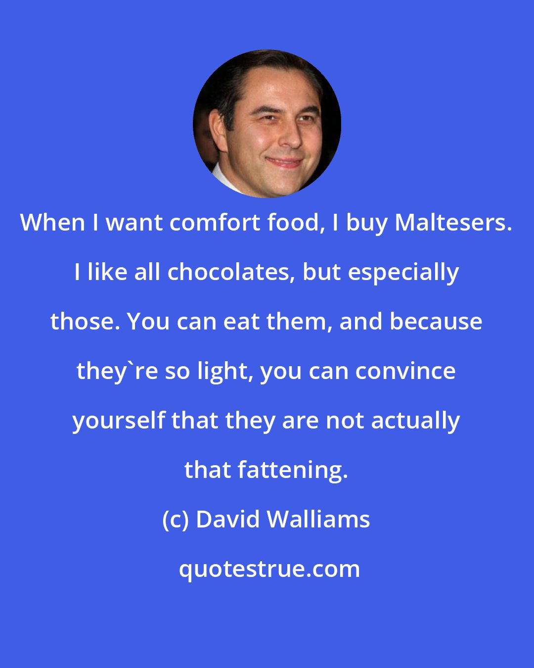 David Walliams: When I want comfort food, I buy Maltesers. I like all chocolates, but especially those. You can eat them, and because they're so light, you can convince yourself that they are not actually that fattening.