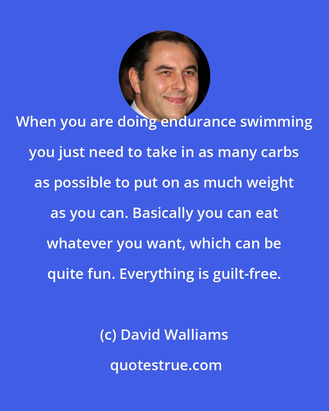 David Walliams: When you are doing endurance swimming you just need to take in as many carbs as possible to put on as much weight as you can. Basically you can eat whatever you want, which can be quite fun. Everything is guilt-free.