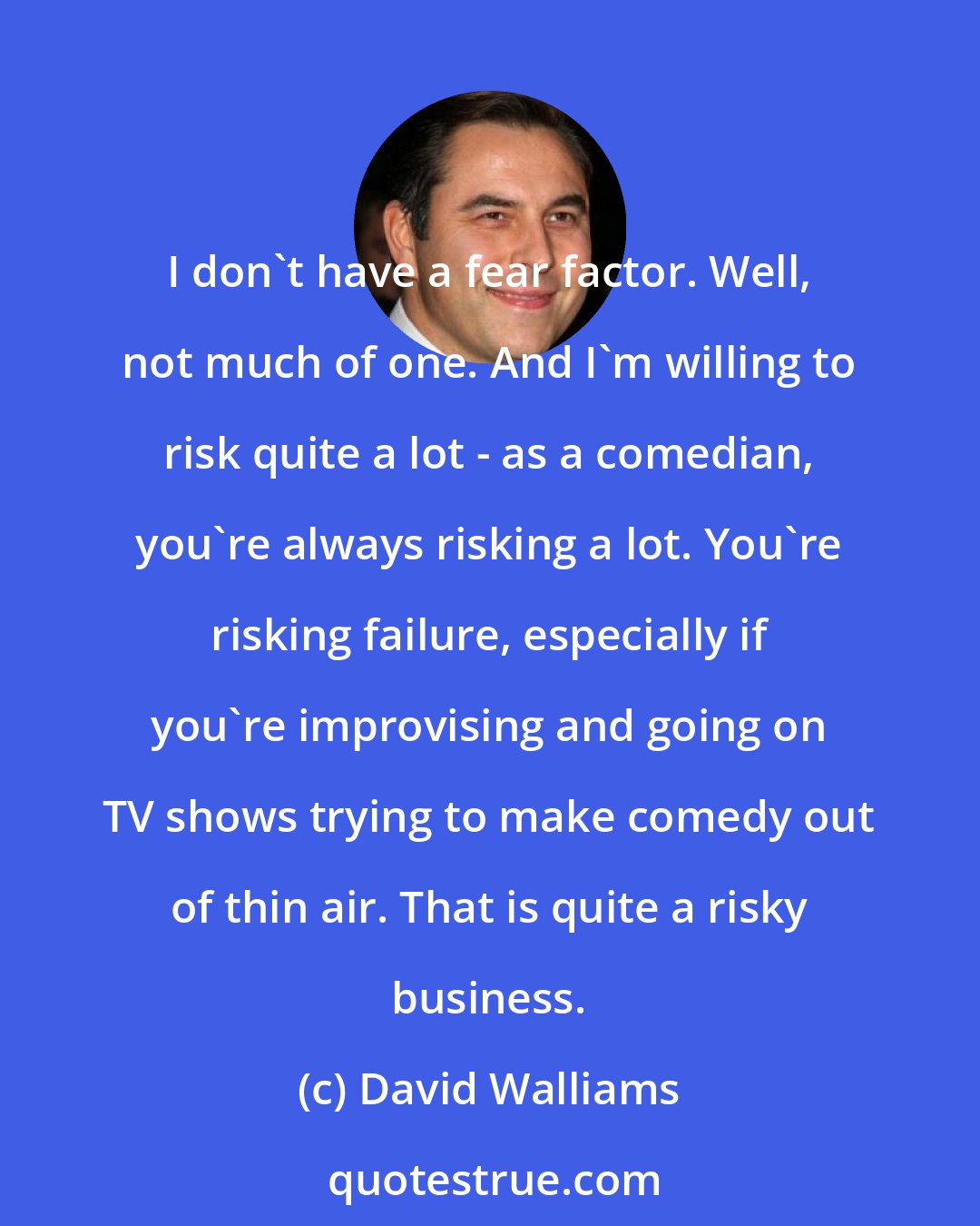 David Walliams: I don't have a fear factor. Well, not much of one. And I'm willing to risk quite a lot - as a comedian, you're always risking a lot. You're risking failure, especially if you're improvising and going on TV shows trying to make comedy out of thin air. That is quite a risky business.