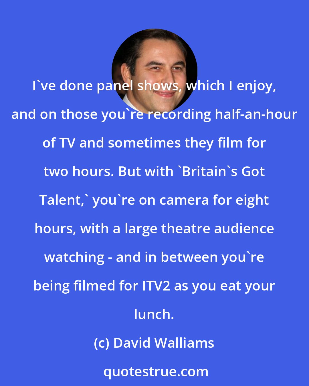 David Walliams: I've done panel shows, which I enjoy, and on those you're recording half-an-hour of TV and sometimes they film for two hours. But with 'Britain's Got Talent,' you're on camera for eight hours, with a large theatre audience watching - and in between you're being filmed for ITV2 as you eat your lunch.