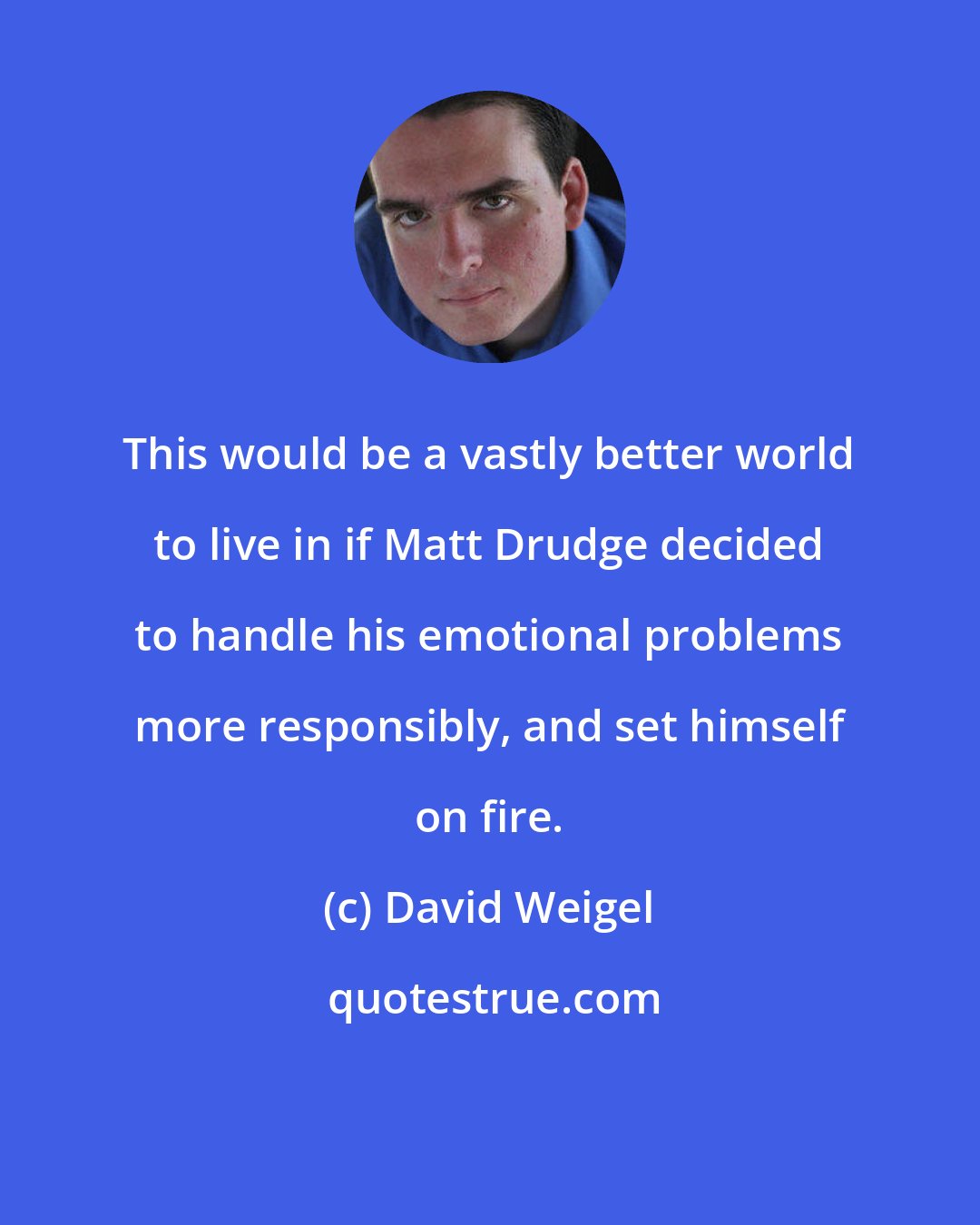 David Weigel: This would be a vastly better world to live in if Matt Drudge decided to handle his emotional problems more responsibly, and set himself on fire.
