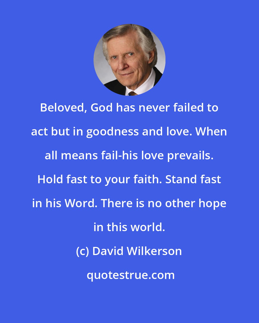 David Wilkerson: Beloved, God has never failed to act but in goodness and love. When all means fail-his love prevails. Hold fast to your faith. Stand fast in his Word. There is no other hope in this world.