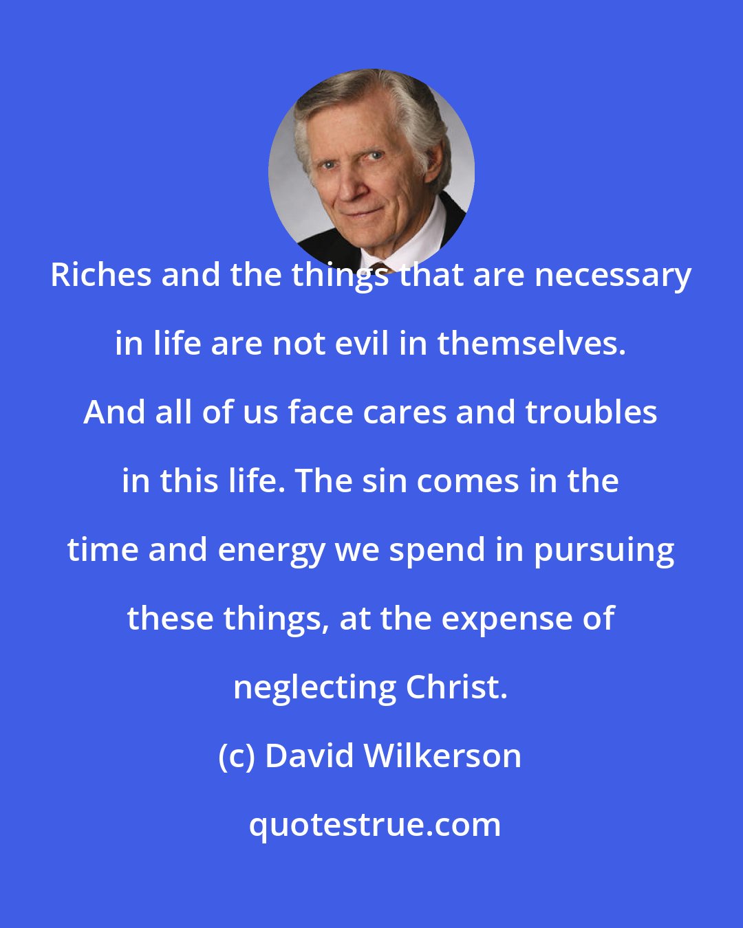 David Wilkerson: Riches and the things that are necessary in life are not evil in themselves. And all of us face cares and troubles in this life. The sin comes in the time and energy we spend in pursuing these things, at the expense of neglecting Christ.