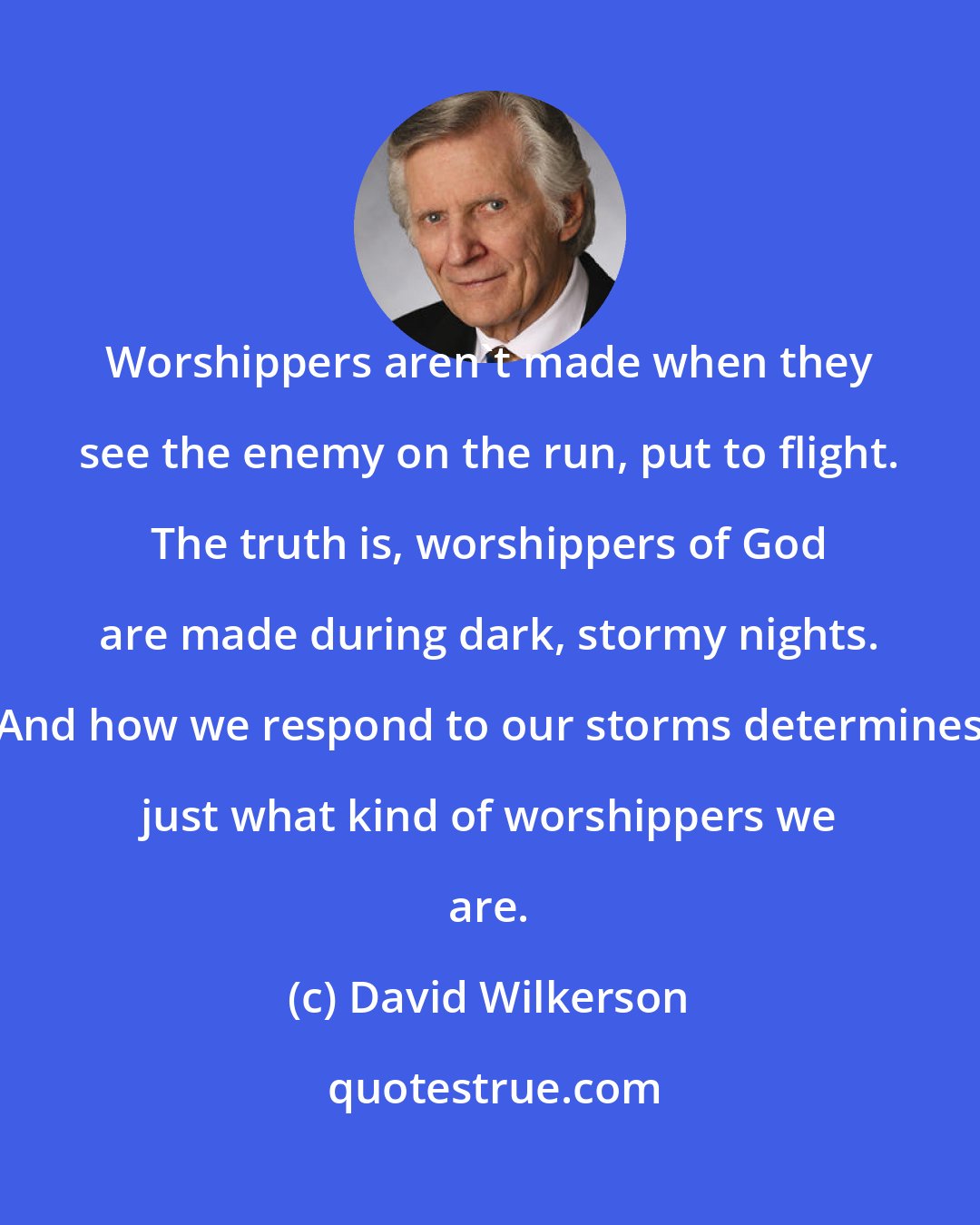 David Wilkerson: Worshippers aren't made when they see the enemy on the run, put to flight. The truth is, worshippers of God are made during dark, stormy nights. And how we respond to our storms determines just what kind of worshippers we are.