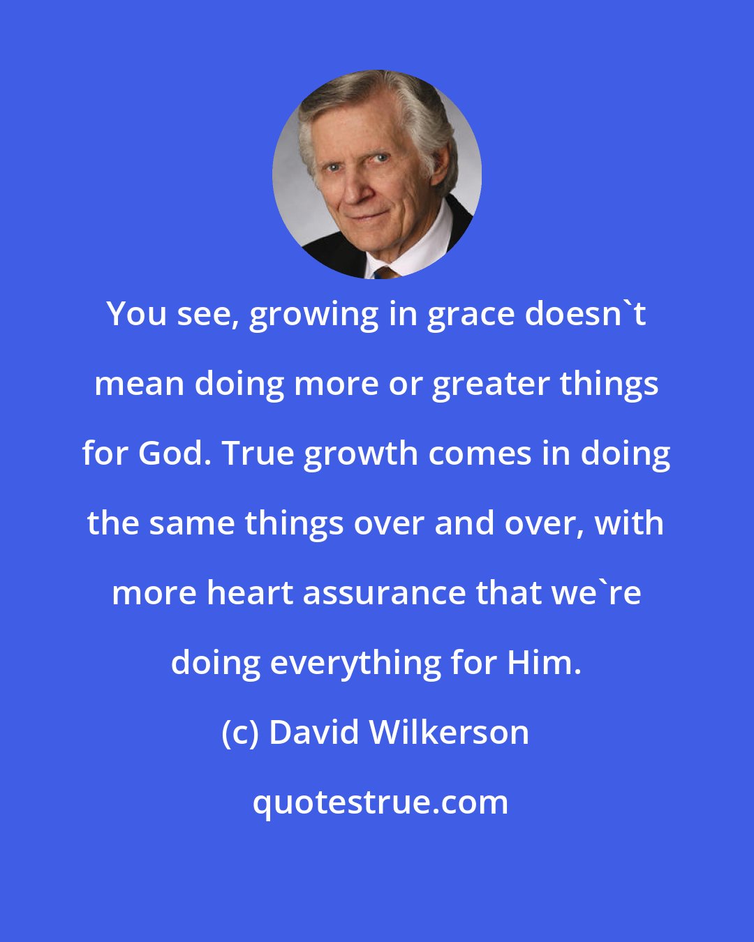 David Wilkerson: You see, growing in grace doesn't mean doing more or greater things for God. True growth comes in doing the same things over and over, with more heart assurance that we're doing everything for Him.