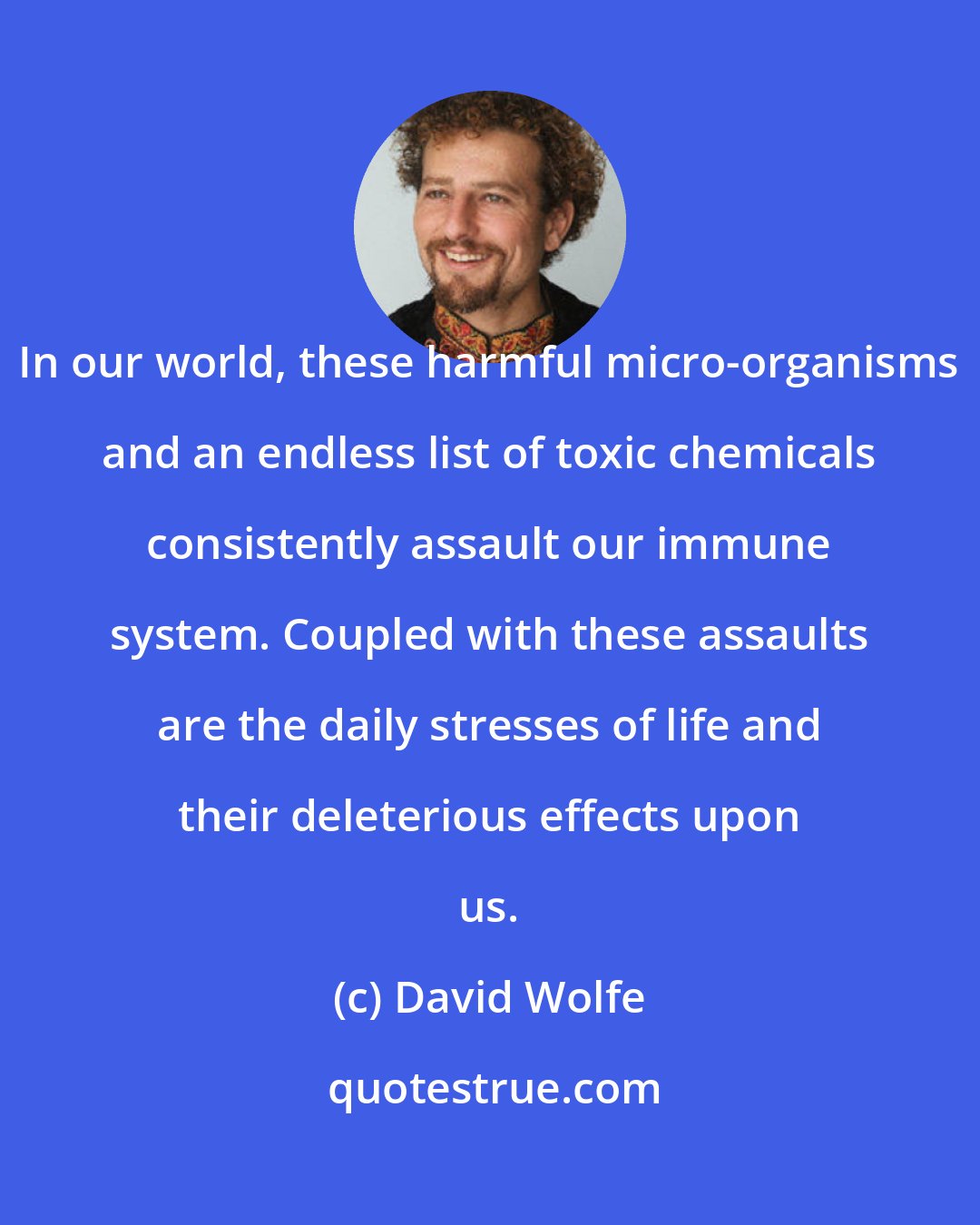 David Wolfe: In our world, these harmful micro-organisms and an endless list of toxic chemicals consistently assault our immune system. Coupled with these assaults are the daily stresses of life and their deleterious effects upon us.