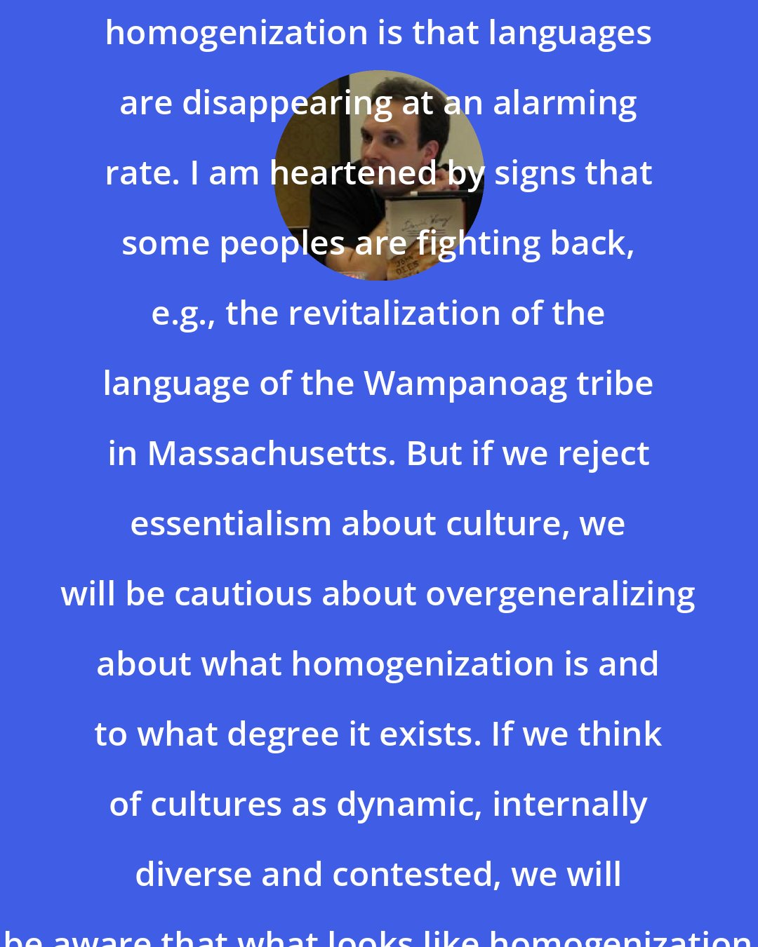David Wong: Both sameness and difference are issues for us. A sign of cultural homogenization is that languages are disappearing at an alarming rate. I am heartened by signs that some peoples are fighting back, e.g., the revitalization of the language of the Wampanoag tribe in Massachusetts. But if we reject essentialism about culture, we will be cautious about overgeneralizing about what homogenization is and to what degree it exists. If we think of cultures as dynamic, internally diverse and contested, we will be aware that what looks like homogenization may be deeper down this more complicated thing.