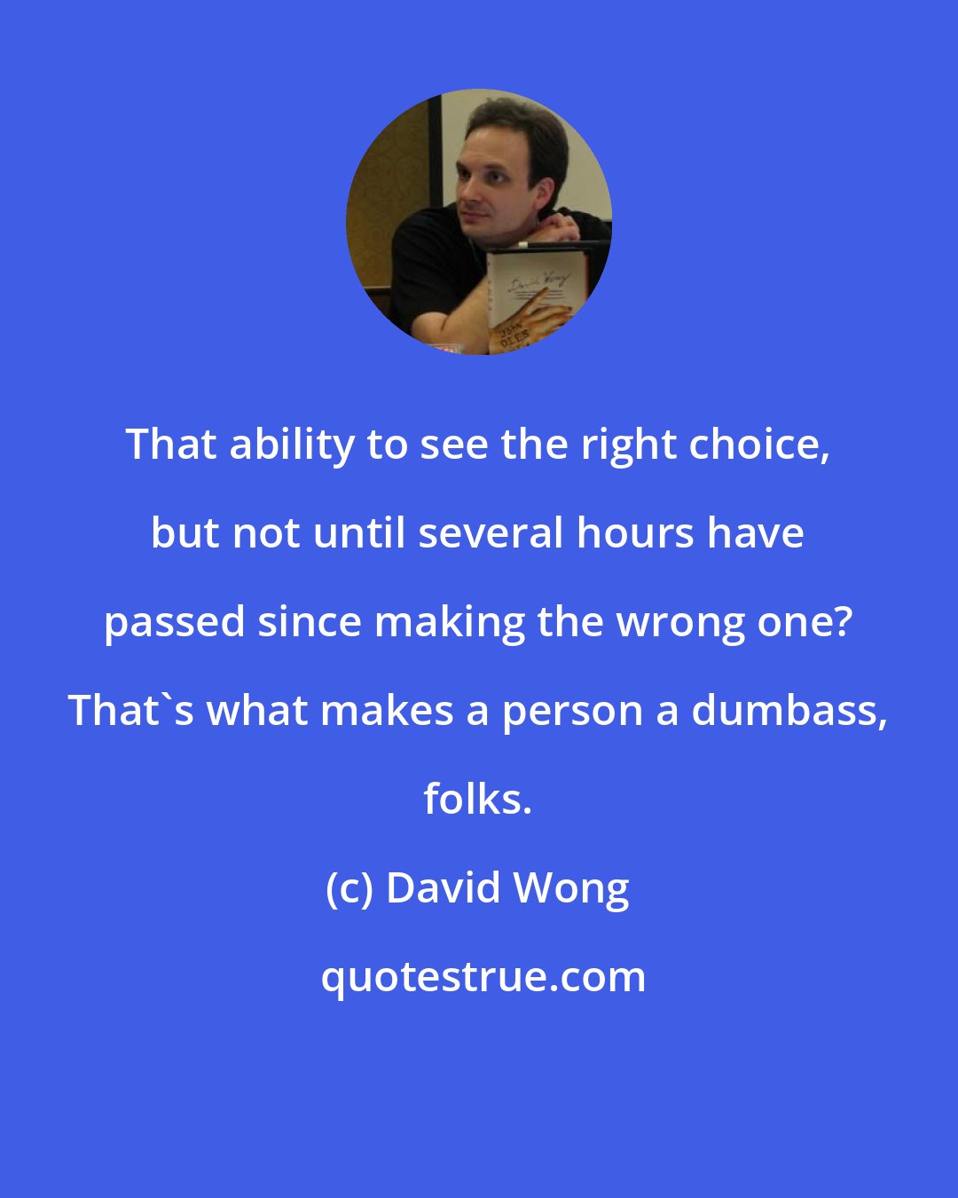 David Wong: That ability to see the right choice, but not until several hours have passed since making the wrong one? That's what makes a person a dumbass, folks.