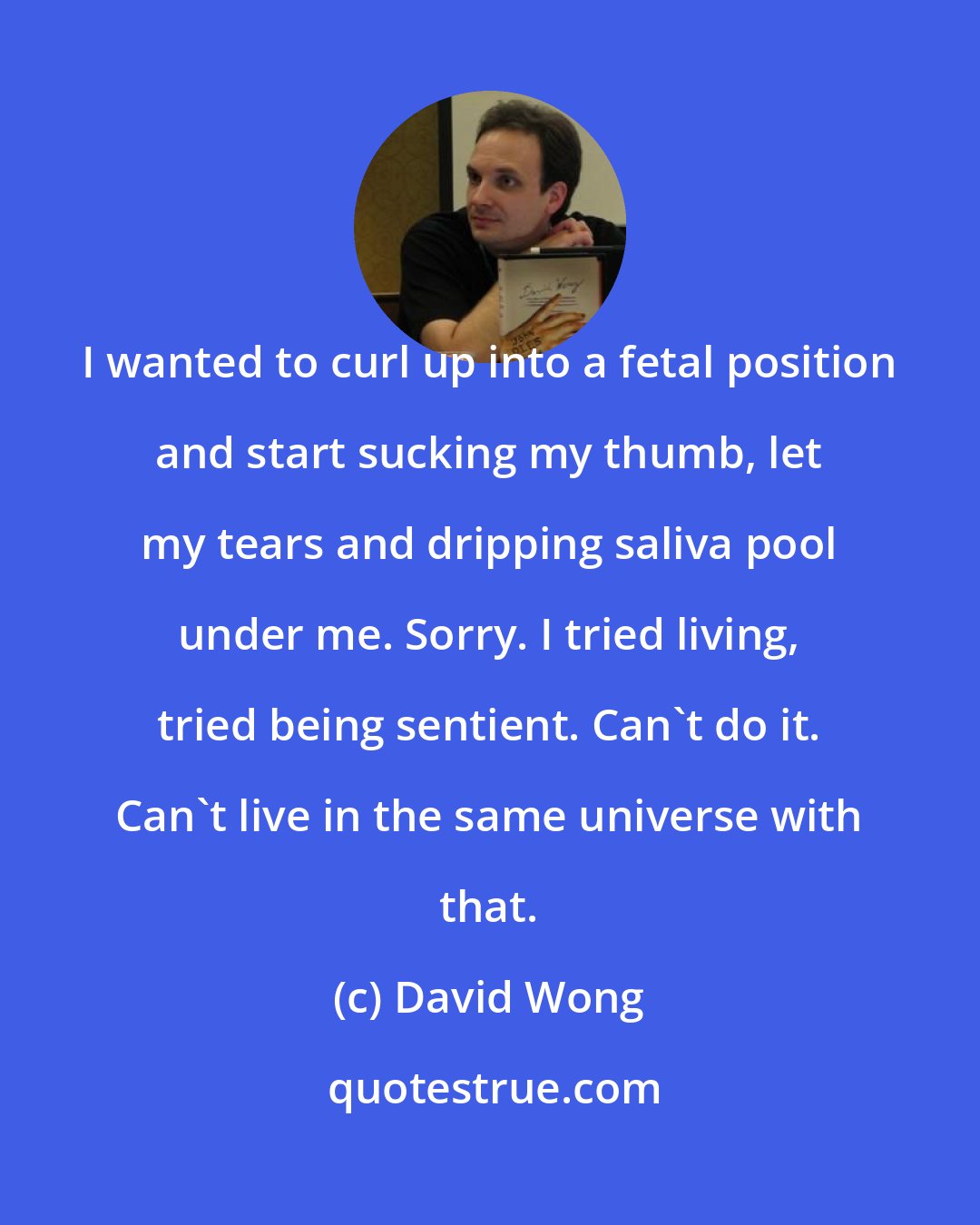 David Wong: I wanted to curl up into a fetal position and start sucking my thumb, let my tears and dripping saliva pool under me. Sorry. I tried living, tried being sentient. Can't do it. Can't live in the same universe with that.