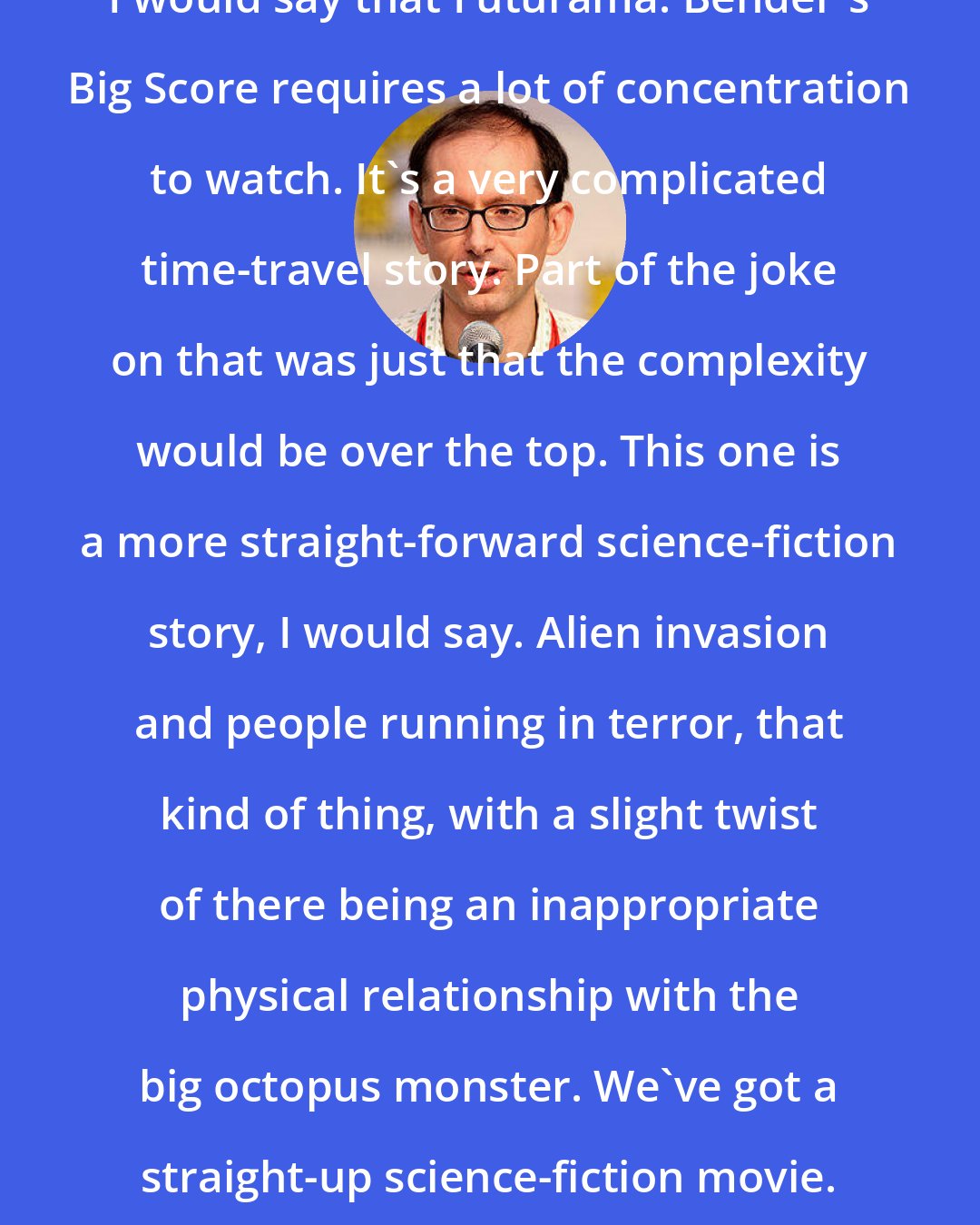 David X. Cohen: I would say that Futurama: Bender's Big Score requires a lot of concentration to watch. It's a very complicated time-travel story. Part of the joke on that was just that the complexity would be over the top. This one is a more straight-forward science-fiction story, I would say. Alien invasion and people running in terror, that kind of thing, with a slight twist of there being an inappropriate physical relationship with the big octopus monster. We've got a straight-up science-fiction movie.