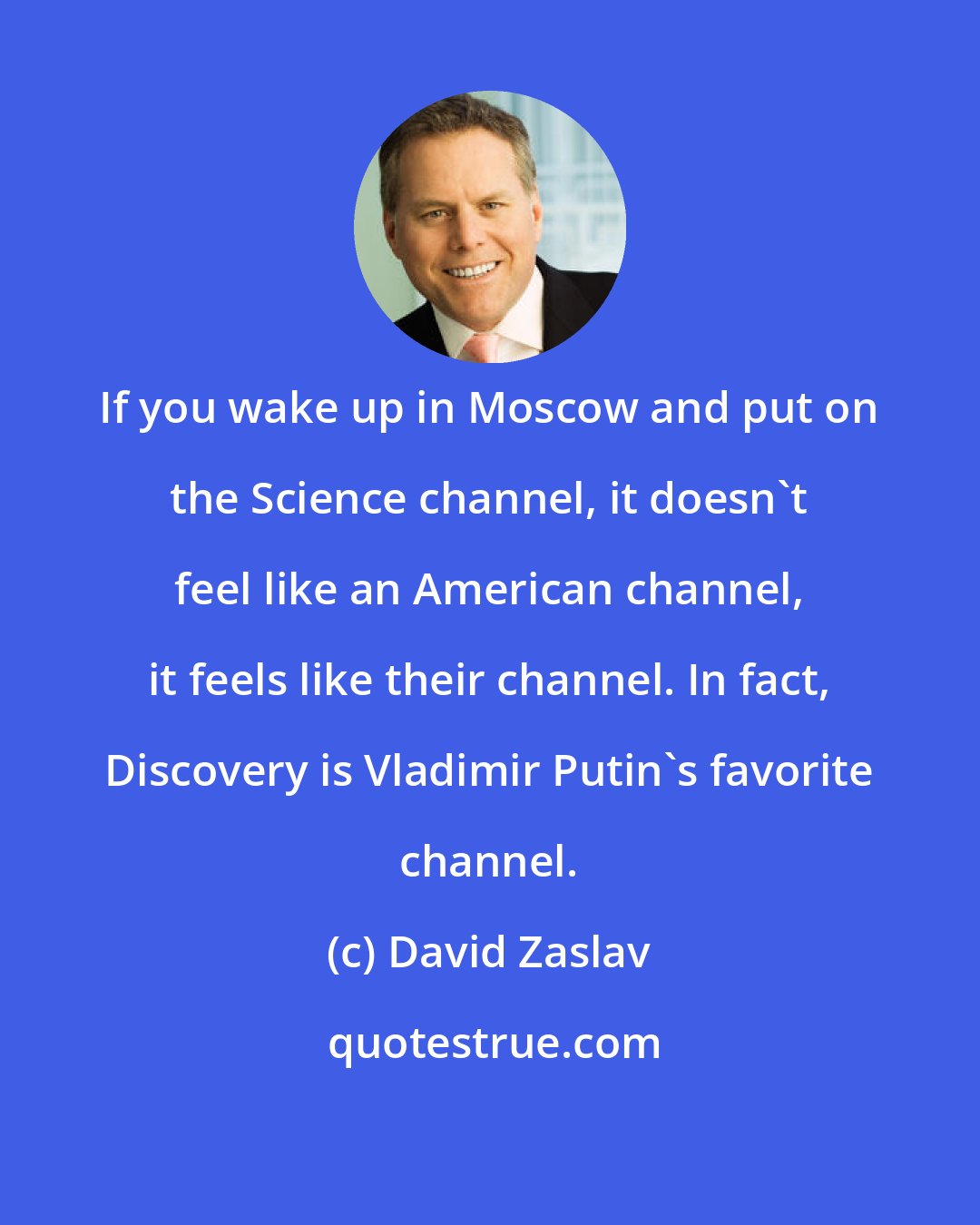 David Zaslav: If you wake up in Moscow and put on the Science channel, it doesn't feel like an American channel, it feels like their channel. In fact, Discovery is Vladimir Putin's favorite channel.