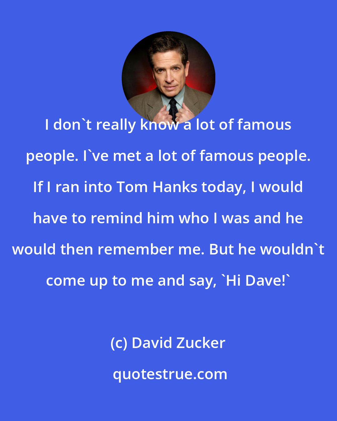 David Zucker: I don't really know a lot of famous people. I've met a lot of famous people. If I ran into Tom Hanks today, I would have to remind him who I was and he would then remember me. But he wouldn't come up to me and say, 'Hi Dave!'