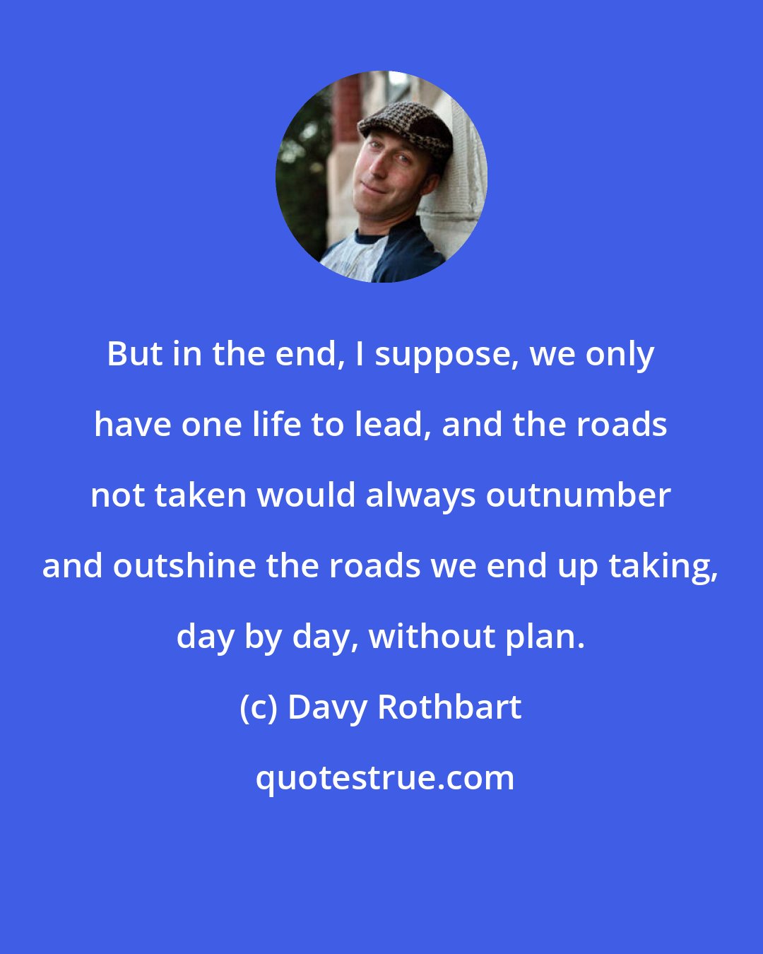 Davy Rothbart: But in the end, I suppose, we only have one life to lead, and the roads not taken would always outnumber and outshine the roads we end up taking, day by day, without plan.