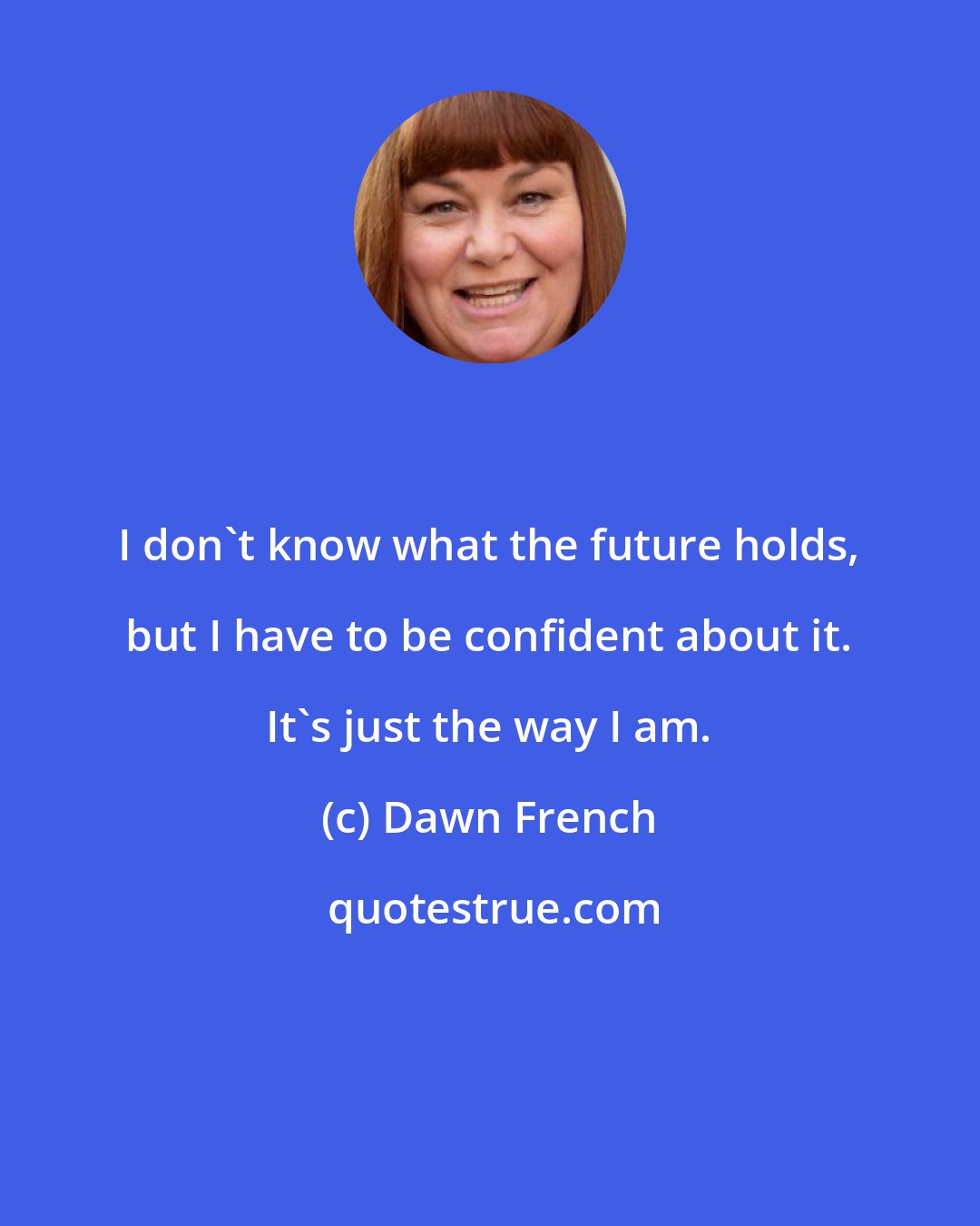 Dawn French: I don't know what the future holds, but I have to be confident about it. It's just the way I am.