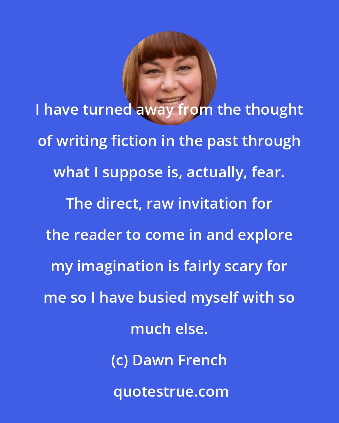Dawn French: I have turned away from the thought of writing fiction in the past through what I suppose is, actually, fear. The direct, raw invitation for the reader to come in and explore my imagination is fairly scary for me so I have busied myself with so much else.