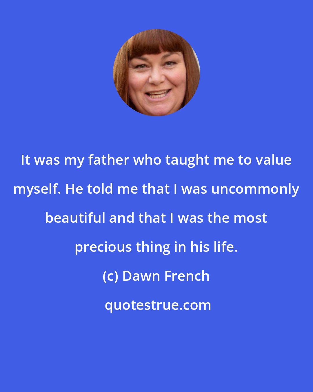 Dawn French: It was my father who taught me to value myself. He told me that I was uncommonly beautiful and that I was the most precious thing in his life.