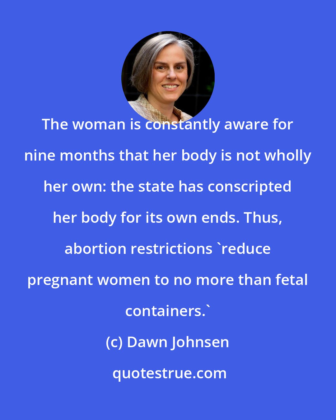 Dawn Johnsen: The woman is constantly aware for nine months that her body is not wholly her own: the state has conscripted her body for its own ends. Thus, abortion restrictions 'reduce pregnant women to no more than fetal containers.'