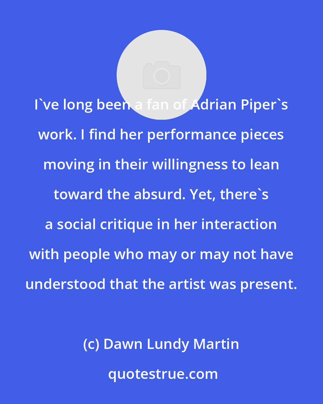Dawn Lundy Martin: I've long been a fan of Adrian Piper's work. I find her performance pieces moving in their willingness to lean toward the absurd. Yet, there's a social critique in her interaction with people who may or may not have understood that the artist was present.